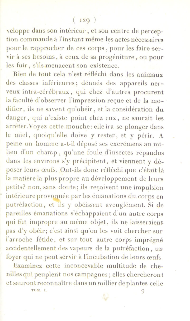 veloppe dans son intérieur, et son centre de percep- tion commande à l’instant même les actes nécessaires pour le rapprocher de ces corps , pour les faire ser- vir à ses besoins, à ceux de sa progéniture, ou pour les fuir, s’ils menacent son existence. Rien de tout cela n’est réfléchi dans les animaux des classes inférieures; dénués des appareils ner- veux intra-cérébraux, qui chez d’autres procurent la faculté d’observer l’impression reçue et de la mo- difier, ils ne savent qu’obéir, et la considération du da nger, qui n’existe point chez eux, ne saurait les arrêter.Voyez cette mouche: elle ira se plonger dans le miel, quoiqu’elle doive y rester, et y périr. A peine un homme a-t-il déposé ses excrémens au mi- lieu d’un champ, qu’une foule d’insectes répandus dans les environs s’y précipitent, et viennent y dé- poser leurs œufs. Ont-ils donc réfléchi que c’était là la matière la plus propre au développement de leurs petits? non, sans doute; ils reçoivent une impulsion intérieure provoquée par les émanations du corps en putréfaction, et ils y obéissent aveuglément. Si de pareilles émanations s’échappaient d’un autre corps qui fût impropre au même objet, ils ne laisseraient pas d’y obéir; c’est ainsi qu’on les voit chercher sur 1 arroche fétide, et sur tout autre corps imprégné accidentellement des vapeurs de la putréfaction , un foyer qui ne peut servir à l’incubation de leurs œufs Examinez cette inconcevable multitude de che- nilles qui peuplent nos campagnes ; elles chercheront et sauront reconnaître dans un millier déplantés celle TOM. r. O