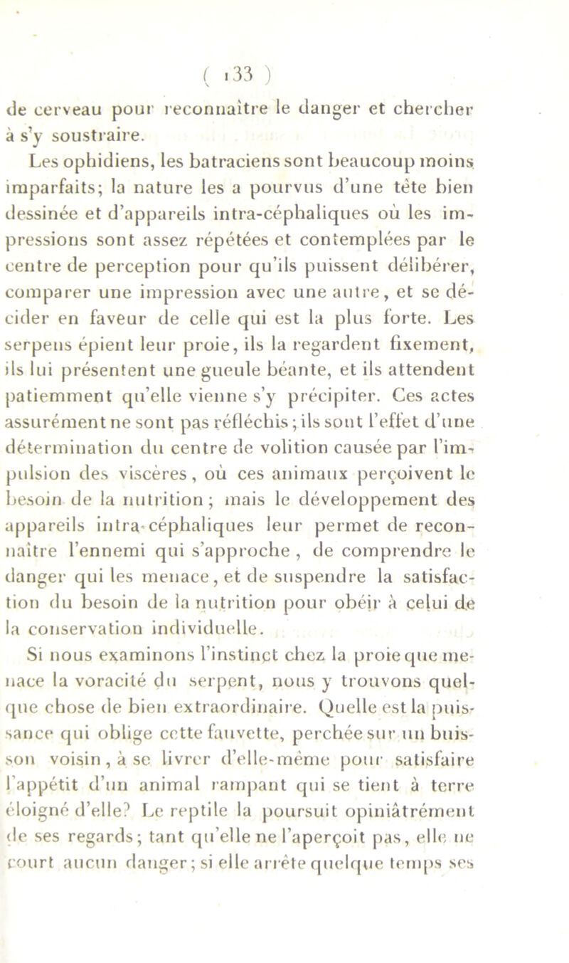 de cerveau pour reconnaître le danger et chercher à s’y soustraire. Les ophidiens, les batraciens sont beaucoup moins imparfaits; la nature les a pourvus d’une tète bien dessinée et d’appareils intra-céphaliques où les im- pressions sont assez répétées et contemplées par le centre de perception pour qu’ils puissent délibérer, comparer une impression avec une autre, et se dé- cider en faveur de celle qui est la plus forte. Les serpens épient leur proie, ils la regardent fixement, ils lui présentent une gueule béante, et ils attendent patiemment qu’elle vienne s’y précipiter. Ces actes assurément ne sont pas réfléchis ; ils sont l’effet d’une détermination du centre de volition causée par l’inrii pulsion des viscères, où ces animaux perçoivent le besoin de la nutrition; mais le développement des appareils intra céphaliques leur permet de recon- naître l’ennemi qui s’approche , de comprendre le danger qui les menace, et de suspendre la satisfac- tion du besoin de la nutrition pour obéir à celui de la conservation individuelle. Si nous examinons l'instinct chez la proie que me- nace la voracité du serpent, nous y trouvons quel- que chose de bien extraordinaire. Quelle est la puis- sance qui oblige cette fauvette, perchée sur un buis- son voisin , à se livrer d’elle-mème pour satisfaire l’appétit d’un animal rampant qui se tient à terre éloigné d’elle? Le reptile la poursuit opiniâtrément de ses regards; tant qu elle ne l’aperçoit pas, elle ne court aucun danger; si elle arrête quelque temps ses