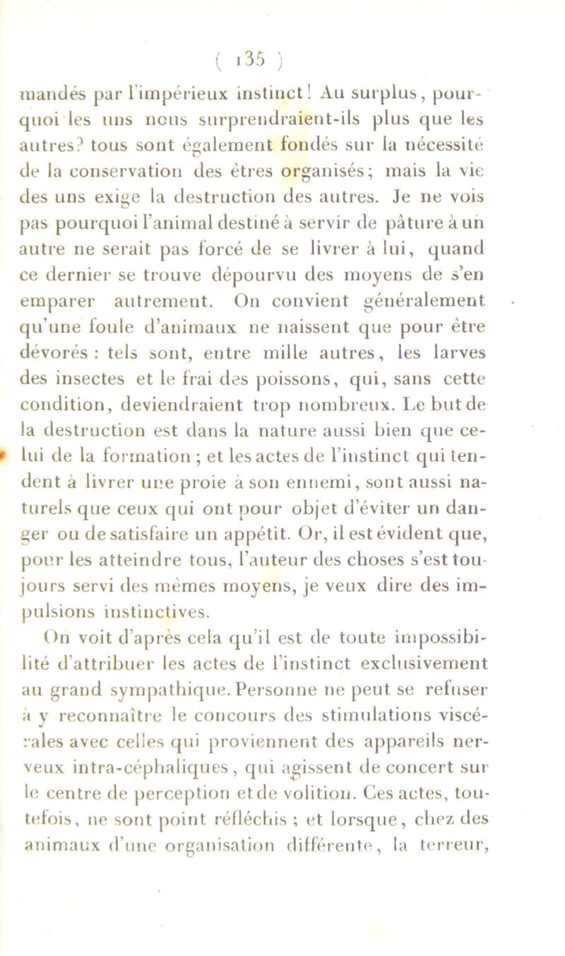 ( ) mandés par 1 impérieux instinct! Au surplus, pour- quoi les uns nous surprendraient-ils plus que les autres? tous sont également fondés sur la nécessité de la conservation des êtres organisés; mais la vie des uns exiçe la destruction des autres. Je ne vois pas pourquoi l’animal destiné à servir de pâture à un autre ne serait pas forcé de se livrer à lui, quand ce dernier se trouve dépourvu des moyens de s’en emparer autrement. On convient généralement qu'une foule d’animaux ne naissent que pour être dévorés: tels sont, entre mille autres, les larves des insectes et le frai des poissons, qui, sans cette condition, deviendraient trop nombreux. Le but de la destruction est dans la nature aussi bien que ce- f lui de la formation ; et les actes de l’instinct qui ten- dent à livrer une proie à son ennemi, sont aussi na- turels que ceux qui ont pour objet d’éviter un dan- ger ou de satisfaire un appétit. Or, il est évident que, pour les atteindre tous, l’auteur des choses s’est tou- jours servi des mêmes moyens, je veux dire des im- pulsions instinctives. On voit d’après cela qu’il est de toute impossibi- lité d’attribuer les actes de l’instinct exclusivement au grand sympathique. Personne ne peut se refuser a y reconnaître le concours des stimulations viscé- rales avec celles qui proviennent des appareils ner- veux intra-céphaliques, qui agissent de concert sur le centre de perception et de volition. Ces actes, tou- tefois, ne sont point réfléchis ; et lorsque, chez des animaux d’une organisation différente, la terreur,