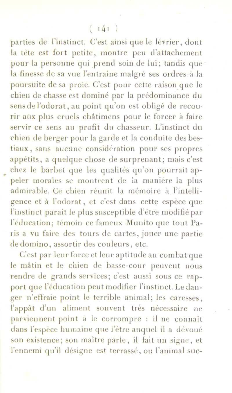 ( 14 « ) parties de l’instinct. C’est ainsi que le lévrier, dont la léte est fort petite, montre peu d’attachement pour la personne qui prend soin de lui; tandis que la finesse de sa vue l’entraîne malgré ses ordres à la poursuite de sa proie. C’est pour cette raison que le chien de chasse est dominé par la prédominance du sens de l’odorat, au point qu’on est obligé de recou- rir aux plus cruels châtimens pour le forcer à faire servir ce sens au profit du chasseur. L’instinct du chien de berger pour la garde et la conduite des bes- tiaux, sans aucune considération pour ses propres appétits, a quelque chose de surprenant; mais c’est chez le barbet que les qualités qu’on pourrait ap- peler morales se montrent de la manière la plus admirable. Ce chien réunit la mémoire à l’intelli- gence et à l’odorat, et c’est dans cette espèce que l’instinct paraît le plus susceptible d'ètre modifié par l’éducation; témoin ce fameux Munito que tout Pa- lis a vu faire des tours de cartes, jouer une partie de domino, assortir des couleurs, etc. C’est par leur force et leur aptitude au combat que le mâtin et le chien de basse-cour peuveut nous rendre de grands services; c’est aussi sous ce rap- port que l’éducation peut modifier l’instinct. Le dan- ger n’effraie point le terrible animal; les caresses, l’appât d’un aliment souvent très nécessaire ne parviennent point à le corrompre : il ne connaît dans l’espece humaine que l’être auquel il a dévoué son existence; son maître parle, il fait un signe, et l’ennemi qu’il désigne est terrassé, ou l’animal suc-