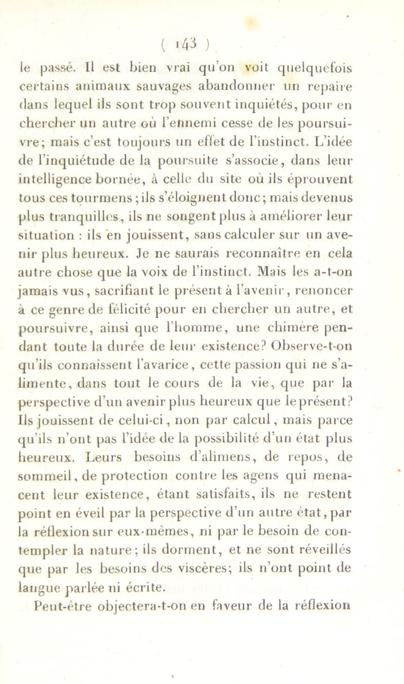 ( >43 ) le passé. Il est bien vrai qu’on voit quelquefois certains animaux sauvages abandonner un repaire dans lequel ils sont trop souvent inquiétés, pour en chercher un autre où l’eftnemi cesse de les poursui- vre; mais c’est toujours un eflet de l’instinct. L’idée de l’inquiétude de la poursuite s’associe, dans leur intelligence bornée, à celle du site où ils éprouvent tous ces tourmens;ils s’éloignent donc; mais devenus plus tranquilles, ils ne songent plus à améliorer leur situation : ils en jouissent, sans calculer sur un ave- nir plus heureux. Je ne saurais reconnaître en cela autre chose que la voix de l’instinct. Mais les a-t-on jamais vus, sacrifiant le présent à l’avenir, renoncer à ce genre de félicité pour en chercher un autre, et poursuivre, ainsi que l’homme, une chimère pen- dant toute la durée de leur existence? Observe-t-on qu’ils connaissent l’avarice, cette passion qui ne s’a- limente, dans tout le cours de la vie, que par la perspective d’un avenir plus heureux que le présent? Ils jouissent de celui-ci, non par calcul, mais parce qu’ils n’ont pas l’idée de la possibilité d’un état plus heureux. Leurs besoins d’alimens, de repos, de sommeil, de protection contre les agens qui mena- cent leur existence, étant satisfaits, ils ne restent point en éveil par la perspective d’un autre état, par la réflexion sur eux-mêmes, ni par le besoin de con- templer la nature; ils dorment, et ne sont réveillés que par les besoins des viscères; ils n’ont point de langue parlée ni écrite. Peut-être objectera-t-on en faveur de la réflexion