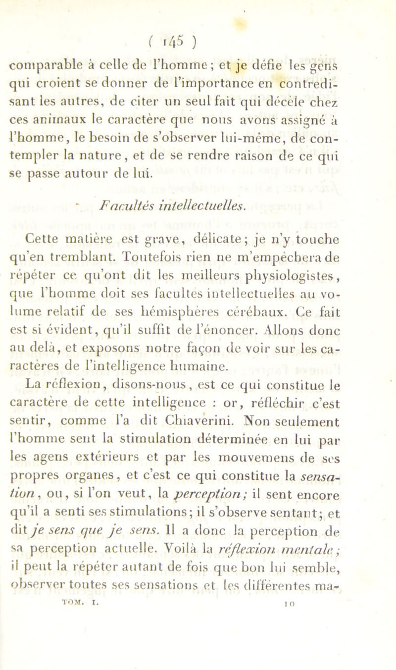 ( >45 ) comparable à celle de l’homme; et je défie les gens qui croient se donner de l’importance en contredi- sant les autres, de citer un seul fait qui décèle chez ces animaux le caractère que nous avons assigné à l’homme, le besoin de s’observer lui-même, de con- templer la nature, et de se rendre raison de ce qui se passe autour de lui. Facultés intellectuelles. Cette matière est grave, délicate; je n’y touche qu’en tremblant. Toutefois rien ne m’empêchera de répéter ce qu’ont dit les meilleurs physiologistes, que l’homme doit ses facultés intellectuelles au vo- lume relatif de ses hémisphères cérébaux. Ce fait est si évident, qu’il suffit de l’énoncer. Allons donc au delà, et exposons notre façon de voir sur les ca- ractères de l’intelligence humaine. La réflexion, disons-nous, est ce qui constitue le caractère de cette intelligence : or, réfléchir c’est sentir, comme l’a dit Chiaverini. Non seulement l’homme sent la stimulation déterminée en lui par les agens extérieurs et par les mouvemens de ses propres organes, et c’est ce qui constitue la sensa- tion, ou, si l’on veut, la perception; il sent encore qu’il a senti ses stimulations ; il s’observe sentant; et dit je sens que je sens. Il a donc la perception de sa perception actuelle. Voilà la réflexion mentale; il peut la répéter autant de fois que bon lui semble, observer toutes ses sensations et les différentes ma- 1 O TOM. I.