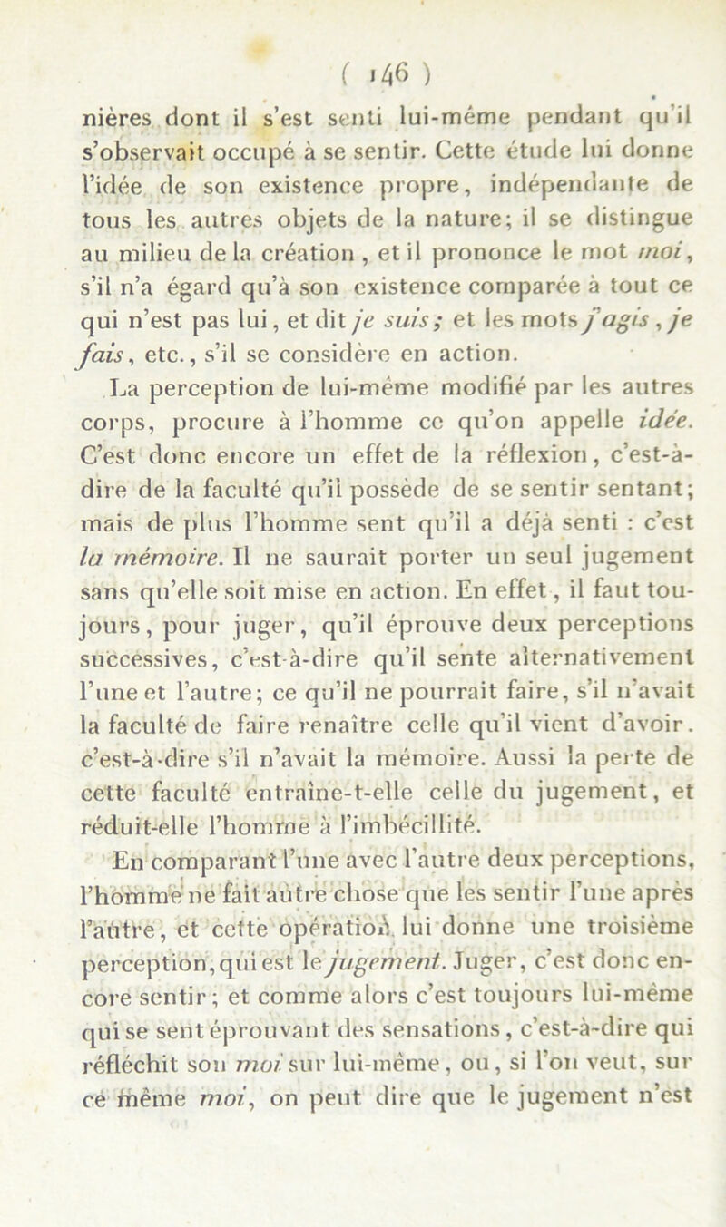 ( ) nières dont il s’est senti lui-méme pendant qu il s’observait occupé à se sentir. Cette étude lui donne l’idée de son existence propre, indépendante de tous les autres objets de la nature; il se distingue au milieu de la création , et il prononce le mot moi, s’il n’a égard qu’à son existence comparée à tout ce qui n’est pas lui, et dit je suis ; et les mots j agis , je fais, etc., s’il se considère en action. La perception de lui-même modifié par les autres corps, procure à l’homme ce qu’on appelle idée. C’est donc encore un effet de la réflexion, c’est-à- dire de la faculté qu’il possède de se sentir sentant; mais de plus l’homme sent qu’il a déjà senti : c’est la mémoire. Il ne saurait porter un seul jugement sans qu’elle soit mise en action. En effet, il faut tou- jours, pour juger, qu’il éprouve deux perceptions successives, c’est-à-dire qu’il sente alternativement l’une et l’autre; ce qu’il ne pourrait faire, s’il n’avait la faculté de faire renaître celle qu’il vient d’avoir, c’est-à-dire s’il n’avait la mémoire. Aussi la perte de cette faculté entraîne-t-elle celle du jugement, et réduit-elle l’homrne à l’imbécillité. En comparant l’une avec l’autre deux perceptions, l’homme ne fait autre chose que les sentir l’une après l’aùtre, et cette opératioiV lui donne une troisième perception, qui est 1 e jugement. Juger, c’est donc en- core sentir; et comme alors c’est toujours lui-même qui se sent éprouvant des sensations, c’est-à-dire qui réfléchit son moi sur lui-même, ou, si l’on veut, sur cé fnême moi’, on peut dire que le jugement n’est