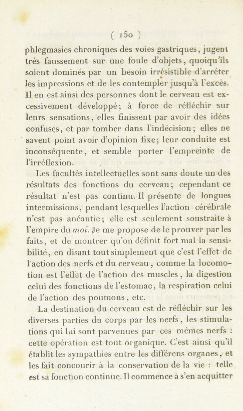 phlegmasies chroniques des voies gastriques, jugent très faussement sur une foule d’objets, quoiqu’ils soient dominés par un besoin irrésistible d’arrêter les impressions et de les contempler jusqu’à l’excès. Il en est ainsi des personnes dont le cerveau est ex- cessivement développé; à force de réfléchir sur leurs sensations, elles finissent par avoir des idées confuses, et par tomber dans l'indécision; elles ne savent point avoir d’opinion fixe; leur conduite est inconséquente, et semble porter l’empreinte de l’irréflexion. Les facultés intellectuelles sont sans doute un des résultats des fonctions du cerveau; cependant ce résultat n’est pas continu. Il présente de longues intermissions, pendant lesquelles l’action cérébrale n’est pas anéantie; elle est seulement soustraite à l’empire du moi. Je me propose de le prouver par les faits, et de montrer qu’on définit fort mal la sensi- bilité, en disant tout simplement que c’est l’effet de l'action des nerfs et du cerveau , comme la locomo- tion est l’effet de l’action des muscles, la digestion celui des fonctions de l’estomac, la respiration celui de l’action des poumons, etc. La destination du cerveau est de réfléchir sur les diverses parties du corps par les nerfs, les stimula- tions qui lui sont parvenues par ces mêmes nerfs : cette opération est tout organique. C’est ainsi qu il établit les sympathies entre les différens organes, et les fait concourir à la conservation de la vie : telle est sa fonction continue. Il commence à s’en acquitter