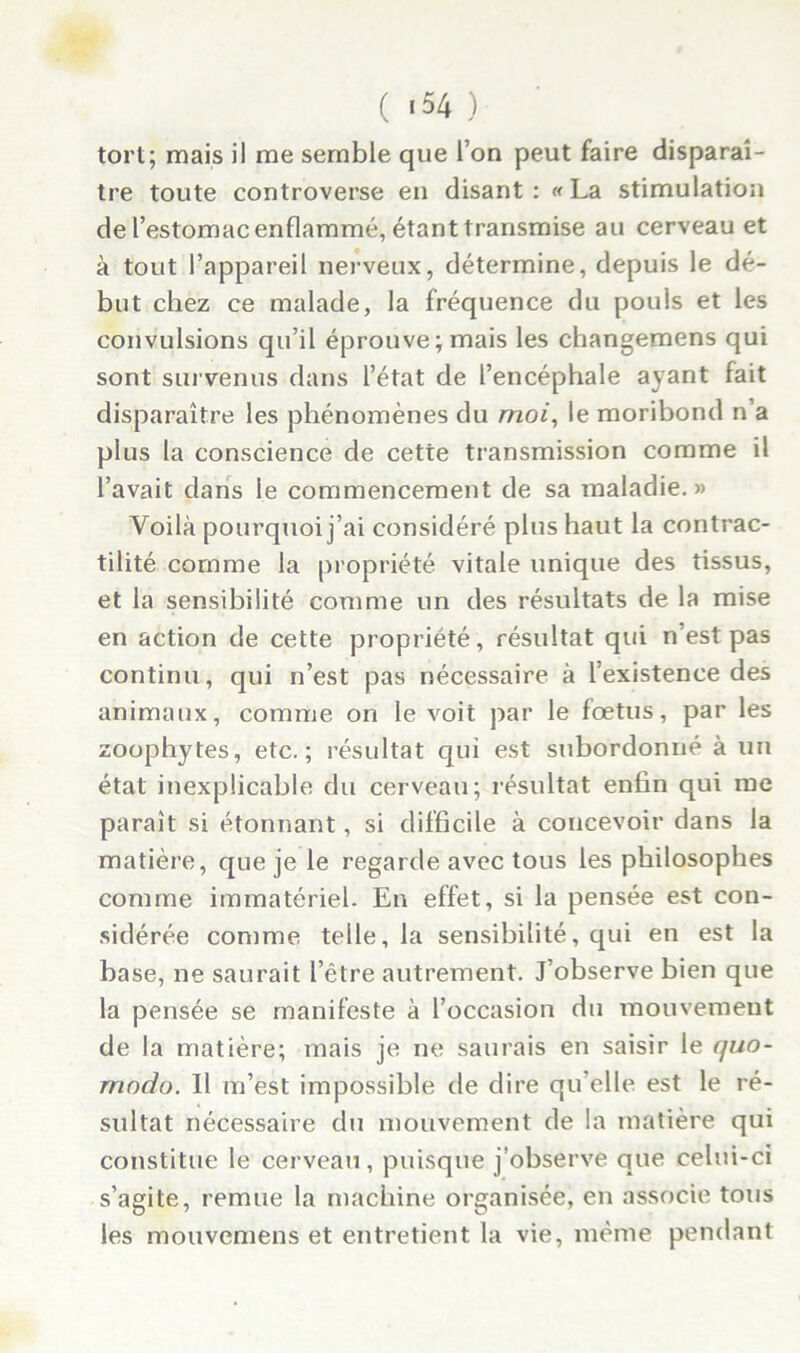 ( «54 ) tort; mais il me semble que l’on peut faire disparaî- tre toute controverse en disant: «La stimulation de l’estomac enflammé, étant transmise au cerveau et à tout l’appareil nerveux, détermine, depuis le dé- but chez ce malade, la fréquence du pouls et les convulsions qu’il éprouve; mais les changemens qui sont survenus dans l’état de l’encéphale ayant fait disparaître les phénomènes du moi, le moribond n’a plus la conscience de cette transmission comme il l’avait dans le commencement de sa maladie.» Voilà pourquoi j’ai considéré plus haut la contrac- tilité comme la propriété vitale unique des tissus, et la sensibilité comme un des résultats de la mise en action de cette propriété, résultat qui n’est pas continu, qui n’est pas nécessaire à l’existence des animaux, comme on le voit par le fœtus, par les zoophytes, etc.; résultat qui est subordonné à un état inexplicable du cerveau; résultat enfin qui me paraît si étonnant, si difficile à concevoir dans la matière, que je le regarde avec tous les philosophes comme immatériel. En effet, si la pensée est con- sidérée comme telle, la sensibilité, qui en est la base, ne saurait l’être autrement. J’observe bien que la pensée se manifeste à l’occasion du mouvement de la matière; mais je ne saurais en saisir le quo- rnndo. Il m’est impossible de dire qu’elle est le ré- sultat nécessaire du mouvement de la matière qui constitue le cerveau, puisque j’observe que celui-ci s’agite, remue la machine organisée, en associe tous les mouvemens et entretient la vie, même pendant