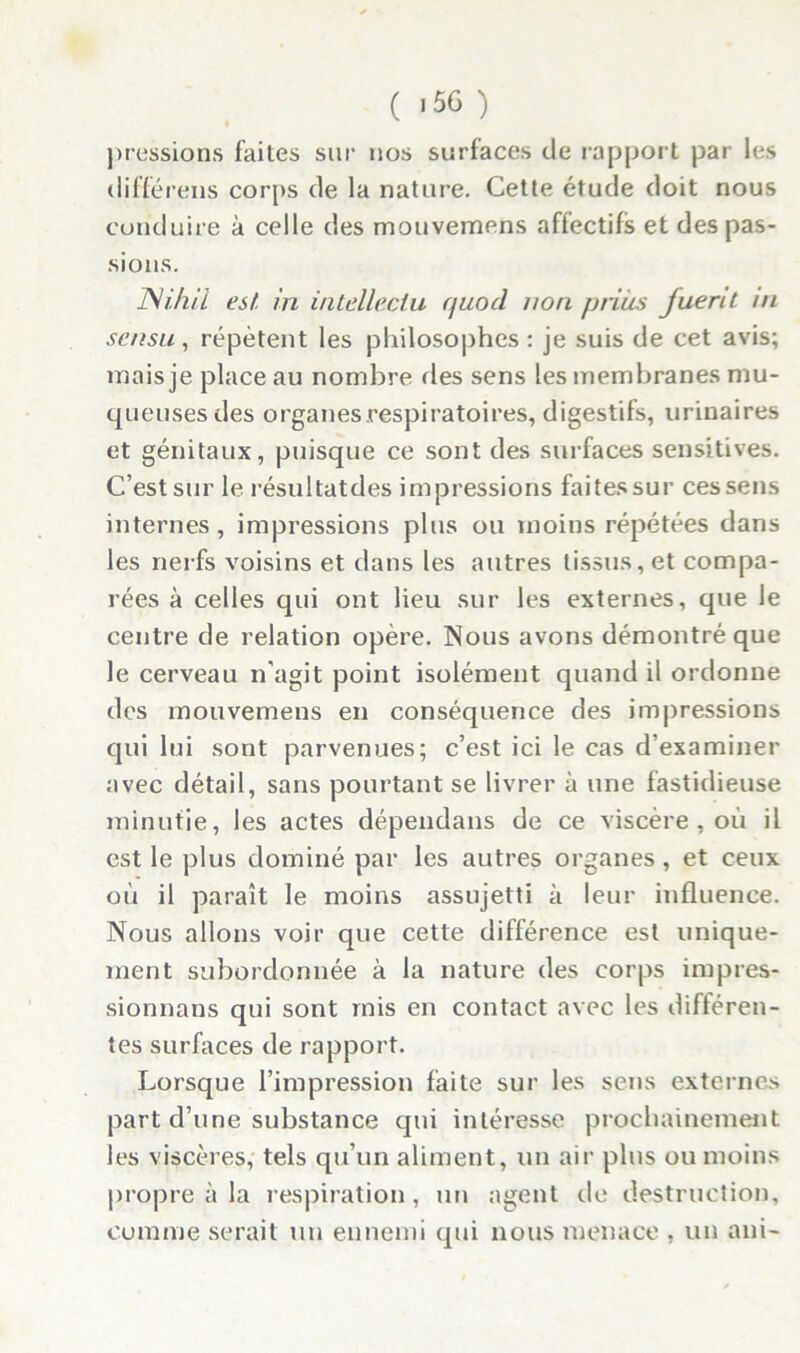 pressions faites sur nos surfaces de rapport par les différens corps de la nature. Cette étude doit nous conduire à celle des mouvemens affectifs et des pas- sions. Ni. h il est. in intelleclu quocl non prias Jlient ni sensu , répètent les philosophes : je suis de cet avis; mais je place au nombre ries sens les membranes mu- queuses des organes respiratoires, digestifs, urinaires et génitaux, puisque ce sont des surfaces sensitives. C’est sur le résultatdes impressions faitessur ces sens internes , impressions plus ou moins répétées dans les nerfs voisins et dans les autres tissus, et compa- rées à celles qui ont lieu sur les externes, que le centre de relation opère. Nous avons démontré que le cerveau n’agit point isolément quand il ordonne des mouvemens en conséquence des impressions qui lui sont parvenues; c’est ici le cas d’examiner avec détail, sans pourtant se livrer à une fastidieuse minutie, les actes dépendans de ce viscère, où il est le plus dominé par les autres organes, et ceux où il paraît le moins assujetti à leur influence. Nous allons voir que cette différence est unique- ment subordonnée à la nature des corps impres- sionnans qui sont mis en contact avec les différen- tes surfaces de rapport. Lorsque l’impression faite sur les sens externes part d’une substance qui intéresse prochainement les viscères, tels qu’un aliment, un air plus ou moins propre à la respiration, un agent de destruction, comme serait un ennemi qui nous menace , un aui-