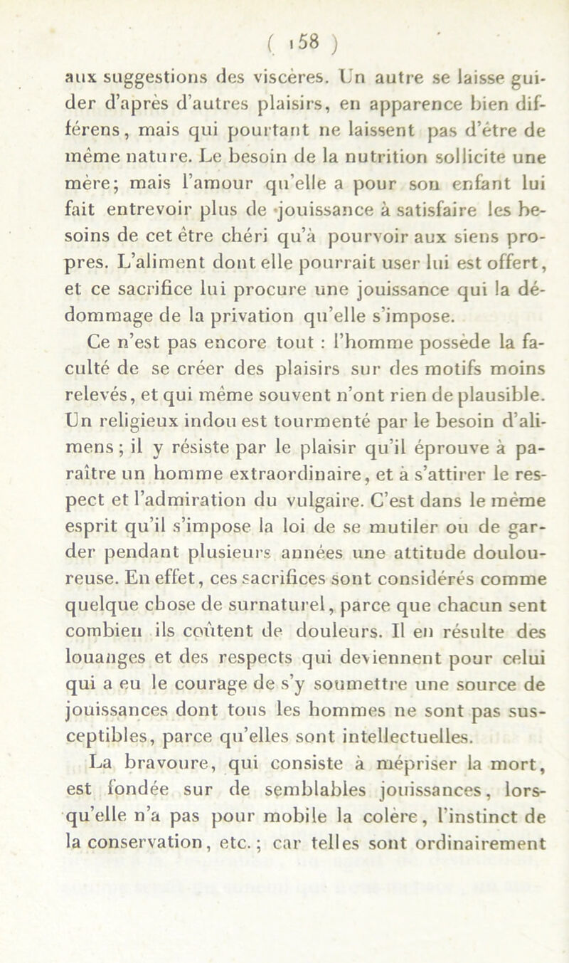 ( >58 ) aux suggestions des viscères. Un autre se laisse gui- der d’après d’autres plaisirs, en apparence bien dif- férens, mais qui pourtant ne laissent pas d’être de même nature. Le besoin de la nutrition sollicite une mère; mais l’amour qu’elle a pour sou enfant lui fait entrevoir plus de jouissance à satisfaire les be- soins de cet être chéri qu’à pourvoir aux siens pro- pres. L’aliment dont elle pourrait user lui est offert, et ce sacrifice lui procure une jouissance qui la dé- dommage de la privation qu’elle s’impose. Ce n’est pas encore tout : l’homme possède la fa- culté de se créer des plaisirs sur des motifs moins relevés, et qui même souvent n’ont rien de plausible. Un religieux indou est tourmenté par le besoin d’ali- mens ; il y résiste par le plaisir qu’il éprouve à pa- raître un homme extraordinaire, et à s’attirer le res- pect et l’admiration du vulgaire. C’est dans le même esprit qu’il s’impose la loi de se mutiler ou de gar- der pendant plusieurs années une attitude doulou- reuse. En effet, ces sacrifices sont considérés comme quelque chose de surnaturel, parce que chacun sent combien ils coûtent de douleurs. U en résulte des louanges et des respects qui deviennent pour celui qui a eu le courage de s’y soumettre une source de jouissances dont tous les hommes ne sont pas sus- ceptibles, parce qu’elles sont intellectuelles. La bravoure, qui consiste à mépriser la mort, est fondée sur de semblables jouissances, lors- qu’elle n’a pas pour mobile la colère, l’instinct de la conservation, etc.; car telles sont ordinairement