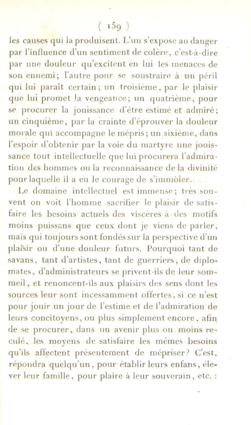 les causes qui la produisent. L’un s’expose au danger par l’influence d’un sentiment de colère, c’est-à-dire par une douleur qu’excitent en lui les menaces de son ennemi; l’autre pour se soustraire à un péril qui lui paraît certain; un troisième, par le plaisir que lui promet la vengeance; un quatrième, pour se procurer la jouissance d’ètre estimé et admiré; un cinquième, par la crainte d’éprouver la douleur morale qui accompagne le mépris; un sixième, dans l’espoir d’obtenir par la voie du martyre une jouis- sance tout intellectuelle que lui procurera l’admira- tion des hommes ou la reconnaissance de la divinité pour laquelle il a eu le courage de s’immoler. Le domaine intellectuel est immense; très sou- vent on voit l’homme sacrifier le plaisir de satis- faire les besoins actuels des viscères à des motifs moins puissans que ceux dont je viens de parler, mais qui toujours sont fondés sur la perspective d’un plafsir ou d’une douleur futurs, Pourquoi tant de savans, tant d’artistes, tant de guerriers, de diplo- mates, d’administrateurs se privent-ils de leur som- meil , et renoncent-ils aux plaisirs des sens dont les sources leur sont incessamment offertes, si ce n’est pour jouir un jour de l’estime et de l’admiration de leurs concitoyens, ou plus simplement encore, afin de se procurer, dans un avenir plus ou moins re- culé, les moyens de satisfaire les mêmes besoins qu’ils affectent présentement de mépriser? C’est, répondra quelqu’un, pour établir leurs enfans, éle- ver leur famille, pour plaire à leur souverain, etc. :