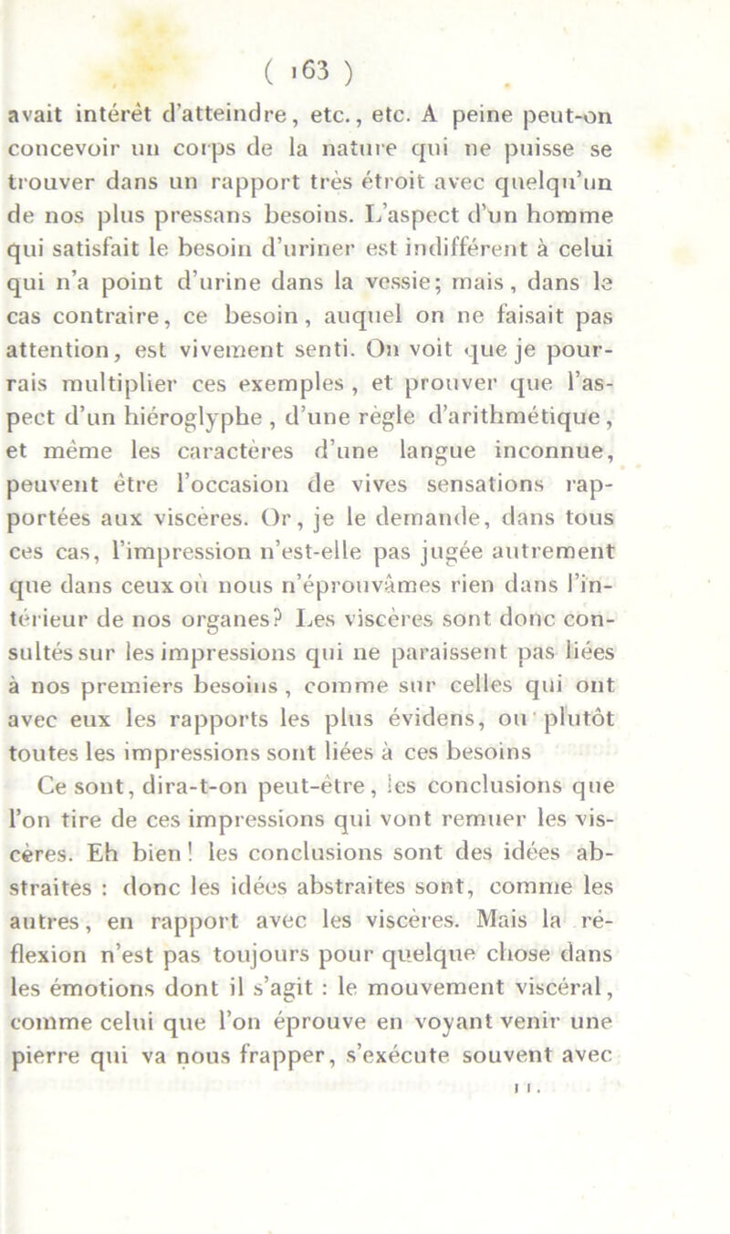 ( -63 ) avait intérêt d’atteindre, etc., etc. A peine peut-on concevoir un corps de la nature qui ne puisse se trouver dans un rapport très étroit avec quelqu’un de nos plus pressans besoins. L’aspect d’un homme qui satisfait le besoin d’uriner est indifférent à celui qui n’a point d’urine dans la vessie; mais, dans le cas contraire, ce besoin, auquel on ne faisait pas attention, est vivement senti. On voit que je pour- rais multiplier ces exemples , et prouver que l’as- pect d’un hiéroglyphe , d’une règle d’arithmétique, et même les caractères d’une langue inconnue, peuvent être l’occasion de vives sensations rap- portées aux viscères. Or, je le demande, dans tous ces cas, l’impression n’est-elle pas jugée autrement que dans ceux où nous n’éprouvâmes rien dans l’in- térieur de nos organes? Les viscères sont donc con- sultés sur les impressions qui ne paraissent pas liées à nos premiers besoins , comme sur celles qui ont avec eux les rapports les plus évidens, ou plutôt toutes les impressions sont liées à ces besoins Ce sont, dira-t-on peut-être, les conclusions que l’on tire de ces impressions qui vont remuer les vis- cères. Eh bien ! les conclusions sont des idées ab- straites : donc les idées abstraites sont, comme les autres, en rapport avec les viscères. Mais la ré- flexion n’est pas toujours pour quelque chose dans les émotions dont il s’agit : le mouvement viscéral, comme celui que l’on éprouve en voyant venir une pierre qui va nous frapper, s’exécute souvent avec 1