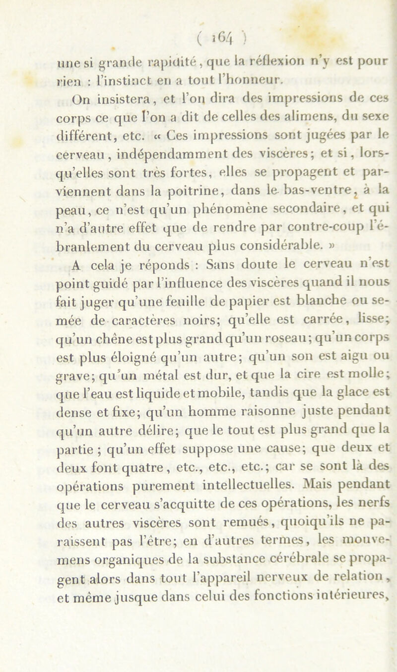 ( >64 > une si grande rapidité, que la réflexion n’y est pour rien : l’instinct en a tout l’honneur. On insistera, et l’on dira des impressions de ces corps ce que l’on a dit de celles des alimens, du sexe different, etc. « Ces impressions sont jugées par le cerveau, indépendamment des viscères; et si, lors- qu’elles sont très fortes, elles se propagent et par- viennent dans la poitrine, dans le- bas-ventrez à la peau, ce n’est qu’un phénomène secondaire, et qui n’a d’autre effet que de rendre par contre-coup le- branlement du cerveau plus considérable. » A cela je réponds : Sans doute le cerveau n’est point guidé par l’influence des viscères quand il nous fait juger qu’une feuille de papier est blanche ou se- mée de caractères noirs; qu’elle est carrée, lisse; qu’un chêne est plus grand qu’un roseau; qu’un corps est plus éloigné qu’un autre; qu’un son est aigu ou grave; qu’un métal est dur, et que la cire est molle; que l’eau est liquide et mobile, tandis que la glace est dense et fixe; qu’un homme raisonne juste pendant qu’un autre délire; que le tout est plus grand que la partie ; qu’un effet suppose une cause; que deux et deux font quatre, etc., etc., etc.; car se sont là des opérations purement intellectuelles. Mais pendant que le cerveau s’acquitte de ces opérations, les nerfs des autres viscères sont remués, quoiquils ne pa- raissent pas l’être; en d’autres termes, les mouve- mens organiques de la substance cérébrale se propa- gent alors dans tout l'appareil nerveux de relation, et même jusque dans celui des fonctions intérieures.