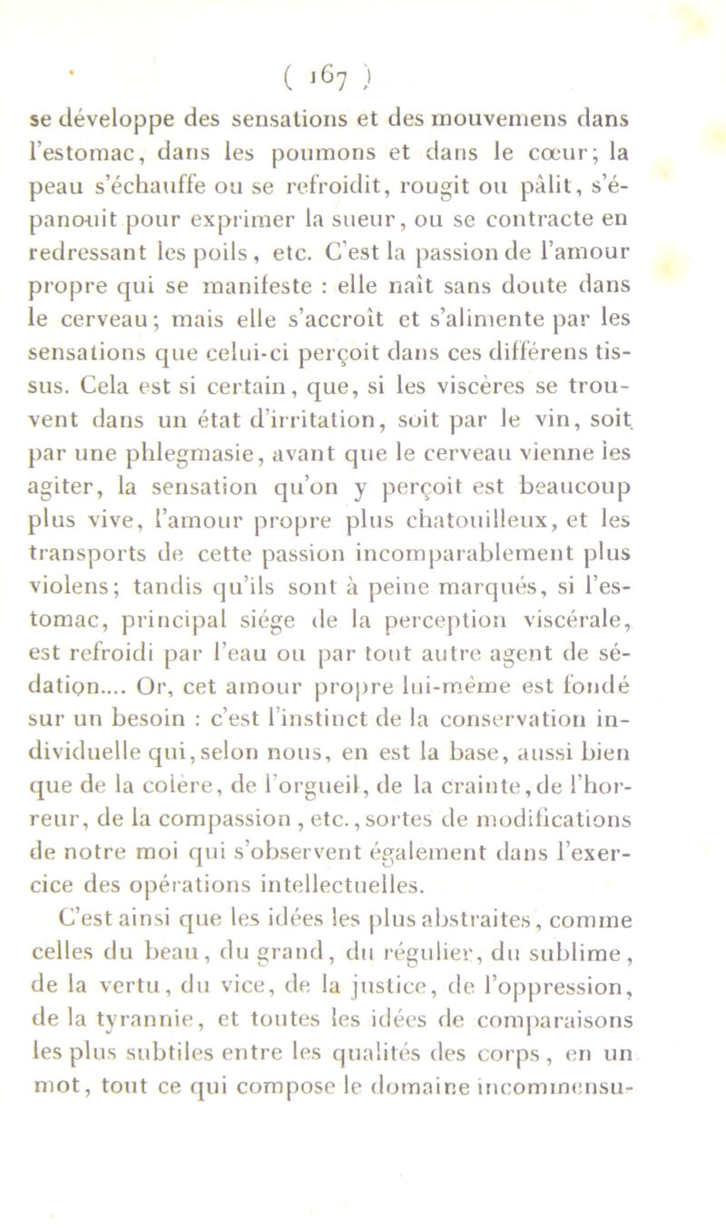 se développe des sensations et des mouvemens dans l’estomac, dans les poumons et dans le cœur; la peau s’échauffe ou se refroidit, rougit ou pâlit, s’é- panouit pour exprimer la sueur, ou se contracte en redressant les poils , etc. C’est la passion de l’amour propre qui se manifeste : elle naît sans doute dans le cerveau; mais elle s’accroît et s’alimente par les sensations que celui-ci perçoit dans ces différens tis- sus. Cela est si certain, que, si les viscères se trou- vent dans un état d’irritation, soit par le vin, soit, par une phlegmasie, avant que le cerveau vienne les agiter, la sensation qu’on y perçoit est beaucoup plus vive, l’amour propre plus chatouilleux, et les transports de cette passion incomparablement plus violens; tandis qu’ils sont à peine marqués, si l’es- tomac, principal siège de la perception viscérale, est refroidi par l’eau ou par tout autre agent de sé- dation.... Or, cet amour propre lui-même est fondé sur un besoin : c’est l’instinct de la conservation in- dividuelle qui,selon nous, en est la base, aussi bien que de la coiere, de l’orgueil, de la crainte,de l’hor- reur, de la compassion , etc., sortes de modifications de notre moi qui s’observent également dans l’exer- cice des opérations intellectuelles. C’est ainsi que les idées les plus abstraites, comme celles du beau, du grand, du régulier, du sublime, de la vertu, du vice, de la justice, de l’oppression, de la tyrannie, et toutes les idées de comparaisons les plus subtiles entre les qualités des corps, en un mot, tout ce qui compose le domaine incommensu-