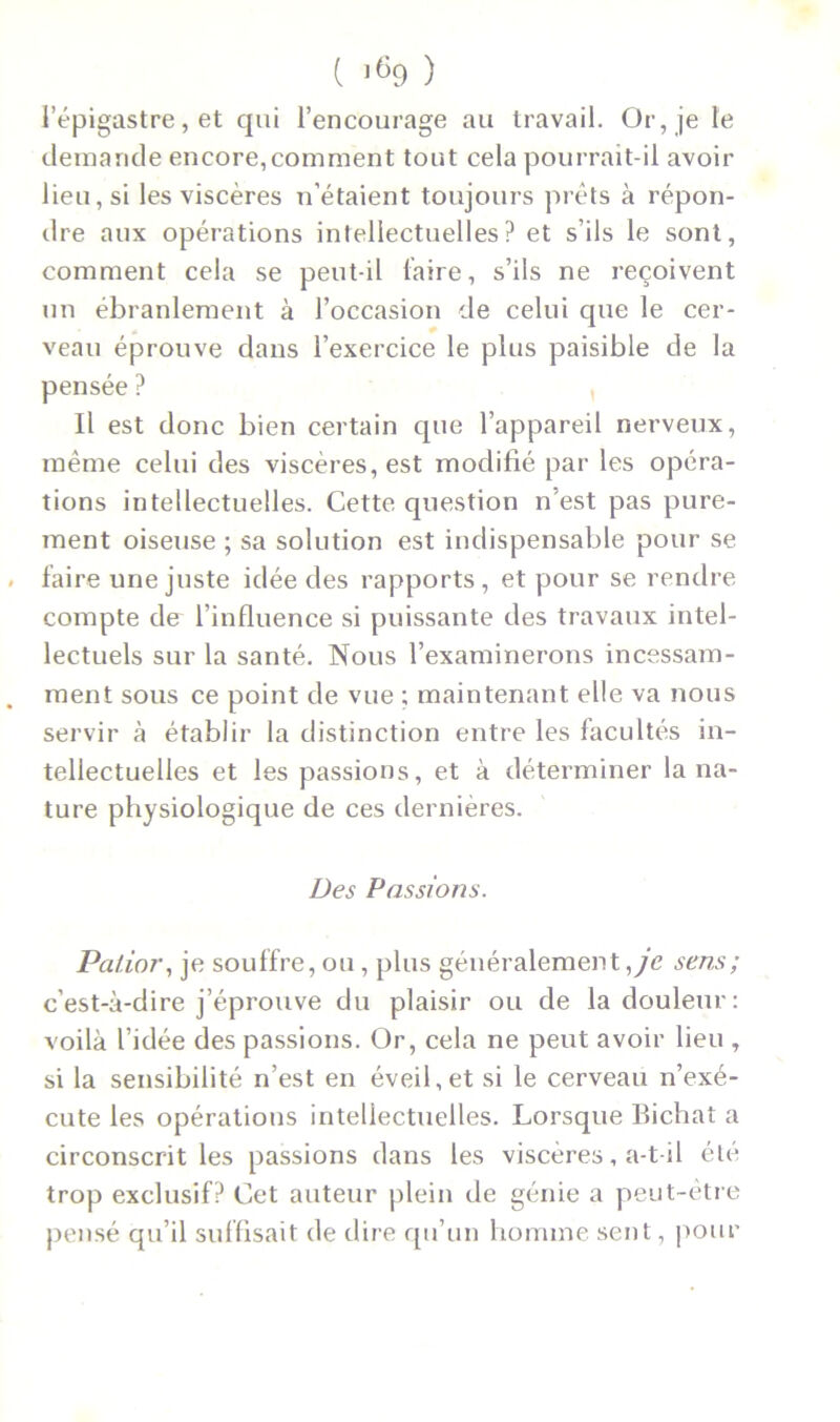 l’épigastre, et qui l’encourage au travail. Or, je le demande encore,comment tout cela pourrait-il avoir lieu, si les viscères n’étaient toujours prêts à répon- dre aux opérations intellectuelles? et s’ils le sont, comment cela se peut-il faire, s’ils ne reçoivent un ébranlement à l’occasion de celui que le cer- veau éprouve dans l’exercice le plus paisible de la pensée ? Il est donc bien certain que l’appareil nerveux, même celui des viscères, est modifié par les opéra- tions intellectuelles. Cette question n’est pas pure- ment oiseuse ; sa solution est indispensable pour se faire une juste idée des rapports, et pour se rendre compte de l'influence si puissante des travaux intel- lectuels sur la santé. Nous l’examinerons incessam- ment sous ce point de vue ; maintenant elle va nous servir à établir la distinction entre les facultés in- tellectuelles et les passions, et à déterminer la na- ture physiologique de ces dernières. Des Passions. Palior, je souffre, ou, plus généralement ,ye sens; c’est-à-dire j’éprouve du plaisir ou de la douleur: voilà l’idée des passions. Or, cela ne peut avoir lieu , si la sensibilité n’est en éveil,et si le cerveau n’exé- cute les opérations intellectuelles. Lorsque Bichat a circonscrit les passions dans les viscères, a-t-il été trop exclusif? Cet auteur plein de génie a peut-être pensé qu’il suffisait de dire qu’un homme sent, pour