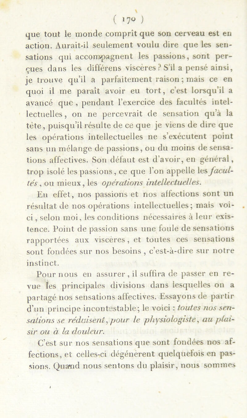 ( »7° ) que tout le monde comprît que son cerveau est en action. Aurait-il seulement voulu dire que les sen- sations qui accompagnent les passions, sont per- çues dans les différons viscères ? S’il a pensé ainsi, je trouve qu’il a parfaitement raison ; mais ce en quoi il me paraît avoir eu tort, c’est lorsqu’il a avancé que , pendant l’exercice des facultés intel- lectuelles , on ne percevrait de sensation qu'à la tète, puisqu’il résulte de ce que je viens de dire que les opérations intellectuelles ne s’exécutent point sans un mélange de passions, ou du moins de sensa- tions affectives. Son défaut est d’avoir, en général, trop isolé les passions, ce que l’on appelle les facul- tés , ou mieux, les opérations intellectuelles. En effet, nos passions et nos affections sont un résultat de nos opérations intellectuelles; mais voi- ci , selon moi, les conditions nécessaires à leur exis- tence. Point de passion sans une foule de sensations rapportées aux viscères, et toutes ces sensations sont fondées sur nos besoins , c’est-à-dire sur notre instinct. Pour nous en assurer, il suffira de passer en re- vue les principales divisions dans lesquelles on a partagé nos sensations affectives. Essayons de partir d’un principe incontestable; le voici : toutes nos sen- sations se réduisent, pour le physiologiste, au plai- sir ou à la douleur. C’est sur nos sensations que sont fondées nos af- fections, et celles-ci dégénèrent quelquefois en pas- sions. Quand nous sentons du plaisir, nous sommes