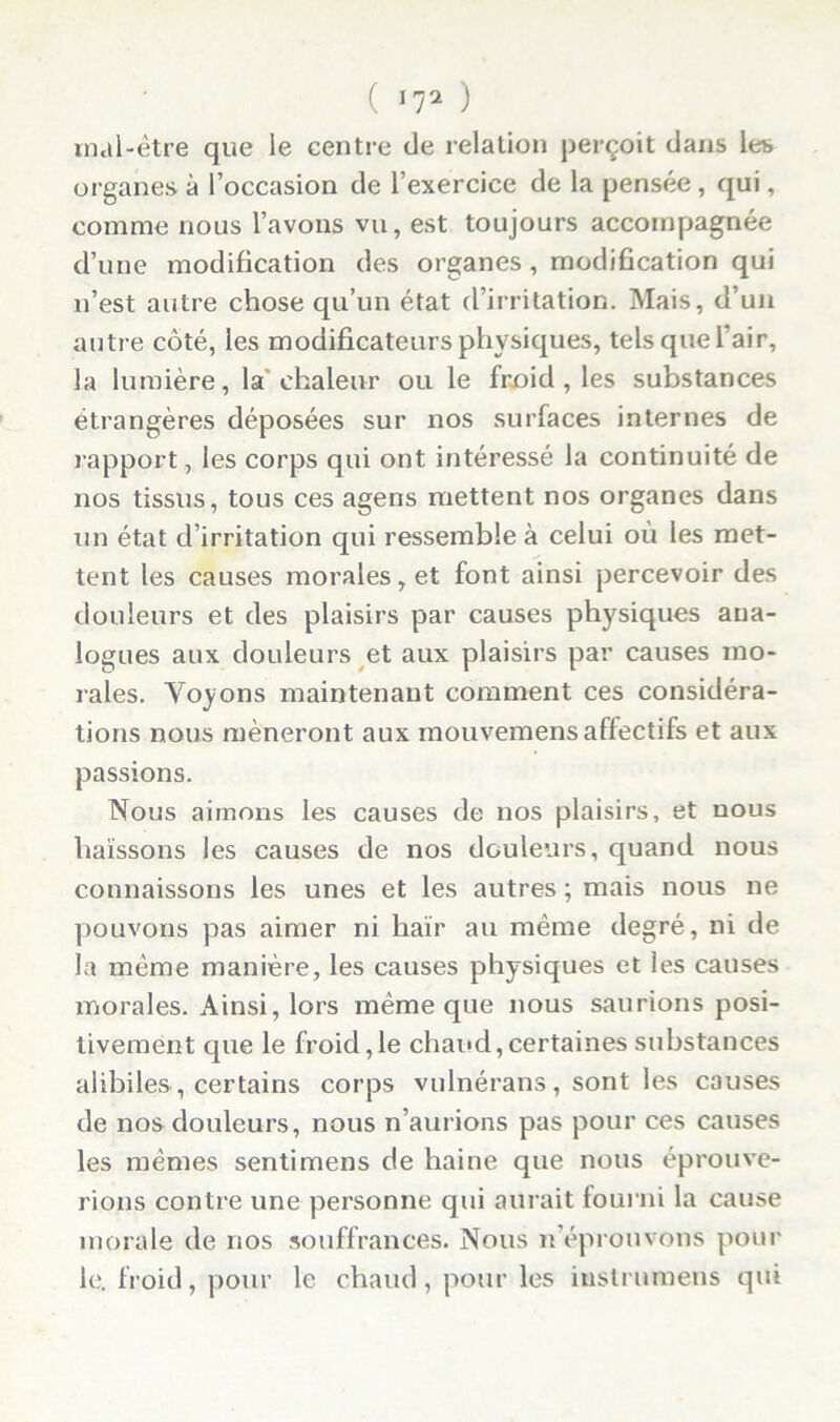 ( ’72 ) mal-être que le centre de relation perçoit dans les organes à l’occasion de l’exercice de la pensée , qui, comme nous l’avons vu, est toujours accompagnée d’une modification des organes, modification qui n’est autre chose qu’un état d’irritation. Mais, d’un autre côté, les modificateurs physiques, tels que l’air, la lumière, la* chaleur ou le froid , les substances étrangères déposées sur nos surfaces internes de rapport, les corps qui ont intéressé la continuité de nos tissus, tous ces agens mettent nos organes dans un état d’irritation qui ressemble à celui où les met- tent les causes morales, et font ainsi percevoir des douleurs et des plaisirs par causes physiques ana- logues aux douleurs et aux plaisirs par causes mo- rales. Voyons maintenant comment ces considéra- tions nous mèneront aux inouvemensaffectifs et aux passions. Nous aimons les causes de nos plaisirs, et nous haïssons les causes de nos douleurs, quand nous connaissons les unes et les autres ; mais nous ne pouvons pas aimer ni haïr au même degré, ni de la même manière, les causes physiques et les causes morales. Ainsi, lors même que nous saurions posi- tivement que le froid,le chaud,certaines substances aiibiles, certains corps vulnérans, sont les causes de nos douleurs, nous n’aurions pas pour ces causes les memes sentimens de haine que nous éprouve- rions contre une personne qui aurait fourni la cause morale de nos souffrances. Nous n’éprouvons pour le. froid, pour le chaud, pour les iustrumens qui