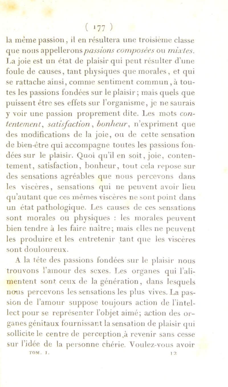 ( *77 ) la même passion, il en résultera une troisième classe que nous appellerons passions composées ou mixtes. La joie est un état de plaisir qui peut résulter d’une foule de causes, tant physiques que morales, et qui se rattache ainsi, comme sentiment commun,à tou- tes les passions fondées sur le plaisir; mais quels que puissent être ses effets sur l’organisme, je ne saurais y voir une passion proprement dite. Les mots con- tentement, satisfaction, bonheur, n’expriment que des modifications de la joie, ou de cette sensation de bien-être qui accompagne toutes les passions fon- dées sur le plaisir. Quoi qu’il en soit, joie, conten- tement, satisfaction, bonheur, tout cela repose sur des sensations agréables que nous percevons dans les viscères, sensations qui ne peuvent avoir lieu qu’autant que ces mêmes viscères ne sont point dans un état pathologique. Les causes de ces sensations sont morales ou physiques : les morales peuvent bien tendre à les faire naître; mais elles ne peuvent les produire et les entretenir tant que les viscères sont douloureux. A la tète des passions fondées sur le plaisir nous trouvons l’amour des sexes. Les organes qui l’ali- mentent sont ceux de la génération, dans lesquels nous percevons les sensations les plus vives. La pas- sion de l’amour suppose toujours action de l’intel- lect pour se représenter l’objet aimé; action des or- ganes génitaux fournissant la sensation de plaisir qui sollicite le centre de perception.à revenir sans cesse sur I idée de la personne chérie. Voulez-vous avoir TOM. 1. 12