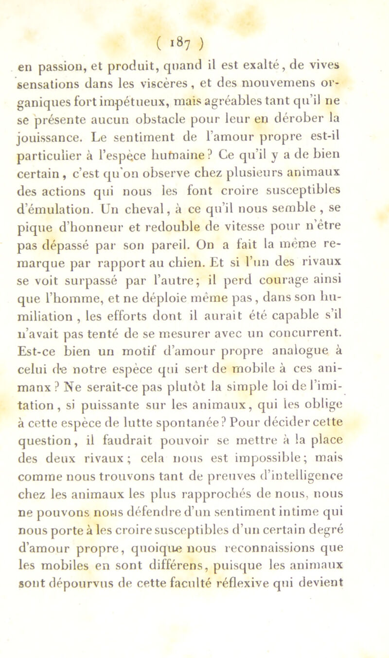 en passion, et produit, quand il est exalté, de vives sensations dans les viscères, et des mouvemens or- ganiques fort impétueux, mais agréables tant qu’il ne se présente aucun obstacle pour leur en dérober la jouissance. Le sentiment de l’amour propre est-il particulier à l’espèce hufnaine? Ce qu’il y a de bien certain , c’est qu'on observe chez plusieurs animaux des actions qui nous les font croire susceptibles d’émulation. Un cheval, à ce qu’il nous semble , se pique d’honneur et redouble de vitesse pour n être pas dépassé par son pareil. On a tait la même re- marque par rapport au chien. Et si l’un des rivaux se voit surpassé par l’autre; il perd courage ainsi que l’homme, et ne déploie même pas, dans son hu- miliation , les efforts dont il aurait été capable s’il n’avait pas tenté de se mesurer avec un concurrent. Est-ce bien un motif d’amour propre analogue à celui d*e notre espèce qui sert de mobile à ces ani- manx ? Ne serait-ce pas plutôt la simple loi de l’imi- tation , si puissante sur les animaux, qui les oblige à cette espèce de lutte spontanée? Pour décider cette question, il faudrait pouvoir se mettre à la place des deux rivaux; cela nous est impossible; mais comme nous trouvons tant de preuves d’intelligence chez les animaux les plus rapprochés de nous, nous ne pouvons nous défendre d’un sentiment intime qui nous porte à les croire susceptibles d’un certain degré d’amour propre, quoique nous reconnaissions que les mobiles en sont différens, puisque les animaux sont dépourvus de cette faculté réflexive qui devient