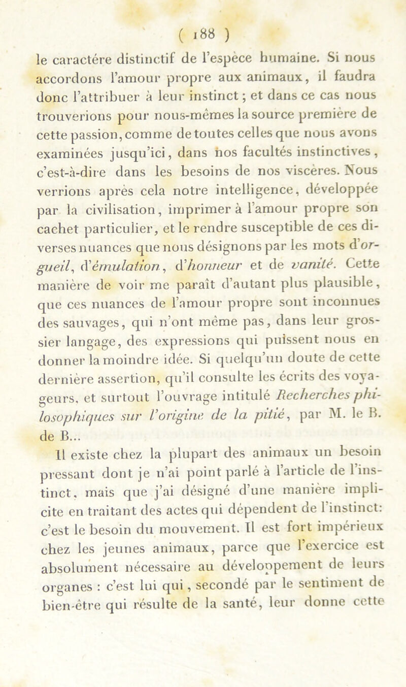 le caractère distinctif de l’espèce humaine. Si nous accordons l’amour propre aux animaux, il faudra donc l’attribuer à leur instinct ; et dans ce cas nous trouverions pour nous-mêmes la source première de cette passion, comme de toutes celles que nous avons examinées jusqu’ici, dans nos facultés instinctives, c’est-à-dire dans les besoins de nos viscères. Nous verrions après cela notre intelligence, développée par la civilisation, imprimer à l’amour propre son cachet particulier, et le rendre susceptible de ces di- verses nuances que nous désignons par les mots d or- gueil, à'émulation, d’honneur et de vanité. Cette manière de voir me parait d’autant plus plausible, que ces nuances de l’amour propre sont inconnues des sauvages, qui n’ont même pas, dans leur gros- sier langage, des expressions qui puissent nous en donner la moindre idée. Si quelqu’un doute de cette dernière assertion, qu’il consulte les écrits des voya- geurs, et surtout l’ouvrage intitulé Recherches phi- losophiques sur l’origine de la pitié, par M. le B. de B... Il existe chez la plupart des animaux un besoin pressant dont je n’ai point parlé à l’article de l’ins- tinct, mais que j’ai désigné d’une manière impli- cite en traitant des actes qui dépendent de 1 instinct: c’est le besoin du mouvement. Il est fort impérieux chez les jeunes animaux, parce que l’exercice est absolument nécessaire au développement de leurs organes : c’est lui qui, secondé par le sentiment de bien-être qui résulte de la santé, leur donne cette