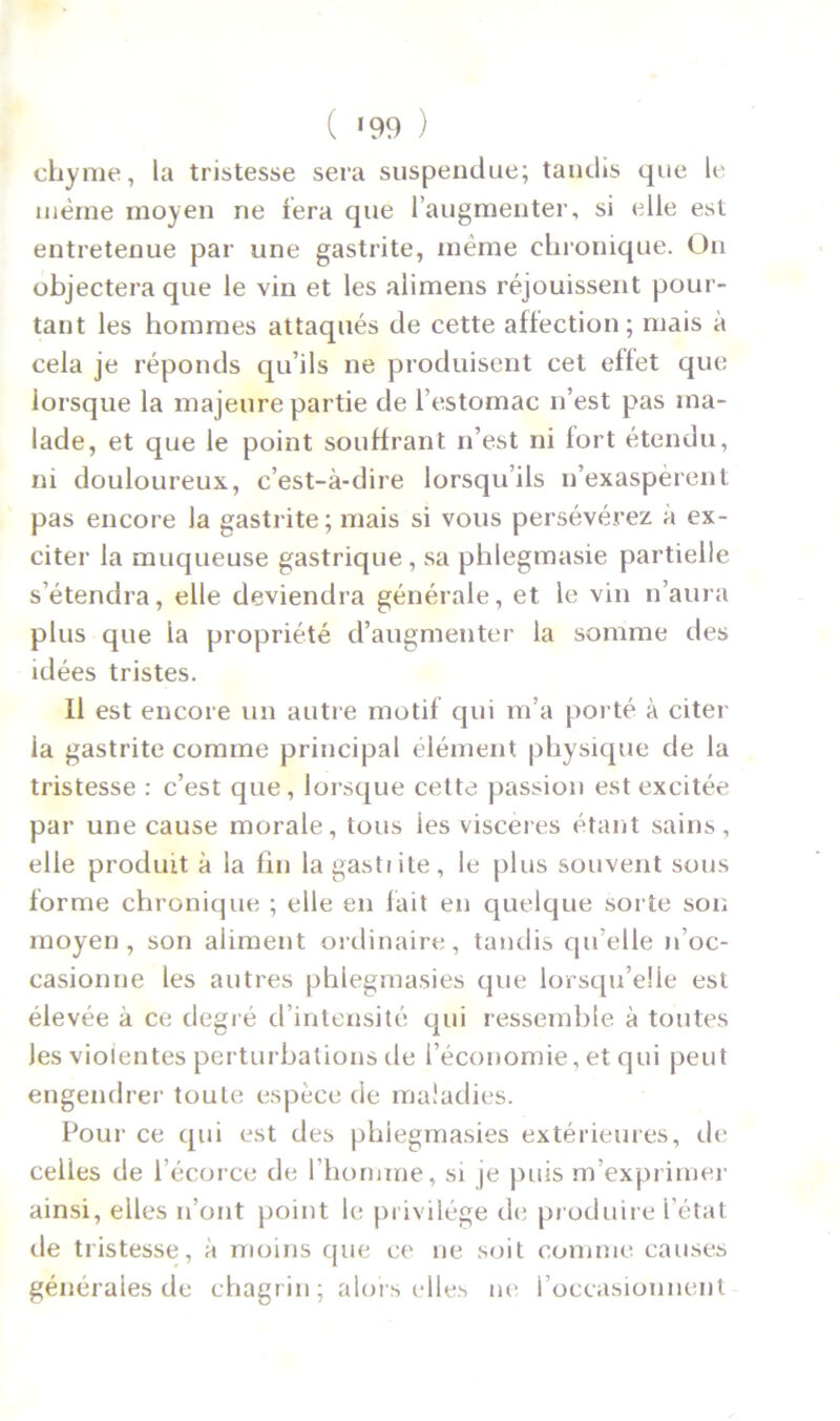 ( *99 ) chyme, la tristesse sera suspendue; taudis que le même moyen ne fera que l’augmenter, si elle est entretenue par une gastrite, même chronique. On objectera que le vin et les alimens réjouissent pour- tant les hommes attaqués de cette affection; mais à cela je réponds qu’ils ne produisent cet effet que lorsque la majeure partie de l’estomac n’est pas ma- lade, et que le point souffrant n’est ni fort étendu, ni douloureux, c’est-à-dire lorsqu’ils n’exaspèrent pas encore la gastrite; mais si vous persévérez à ex- citer la muqueuse gastrique, sa phiegmasie partielle s’étendra, elle deviendra générale, et le vin n’aura plus que la propriété d’augmenter la somme des idées tristes. Il est encore un autre motif qui m’a porté à citer la gastrite comme principal élément physique de la tristesse : c’est que, lorsque cette passion est excitée par une cause morale, tous les viscères étant sains, elle produit à la fin la gastiile, le plus souvent sous forme chronique ; elle en fait en quelque sorte son moyen, son aliment ordinaire, tandis qu’elle n’oc- casionne les autres phlegmasies que lorsqu’elle est élevée à ce degré d’intensité qui ressemble à toutes Jes violentes perturbations de l’économie, et qui peut engendrer toute espèce de maladies. Pour ce qui est des phlegmasies extérieures, de celles de l’écorce de l'homme, si je puis m’exprimer ainsi, elles n’ont point le privilège de produire l’état de tristesse, à moins que ce ne soit comme causes générales de chagrin ; alors elles ne l’occasionnent