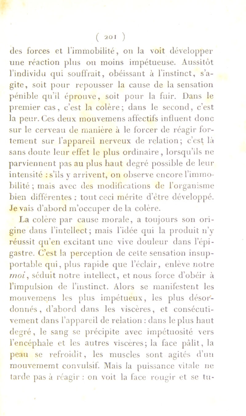 des forces et l'immobilité, on la voit développer une réaction plus ou moins impétueuse. Aussitôt l'individu qui souffrait, obéissant à l’instinct, s’a- gite, soit pour repousser la cause de la sensation pénible qu'il éprouve, soit pour la fuir. Dans le premier cas, c’est la colère; dans le second, c’est la peur. Ces deux mouvemens affectifs influent donc sur le cerveau de manière à le forcer de réagir for- tement sur l'appareil nerveux de relation; c’est là sans doute leur effet le plus ordinaire, lorsqu’ils ne parviennent pas au plus haut degré possible de leur intensité : s’ils v arrivent, on observe encore l’immo- J 7 bilité ; mais avec des modifications de l’organisme bien différentes ; tout ceci mérite d’être développé. Je vais d’abord m’occuper de la colère. La colère par cause morale, a toujours son ori- gine dans l’intellect; mais l’idée qui la produit n’y réussit qu’en excitant une vive douleur dans l’épi- gastre. C’est la perception de cette sensation insup- portable qui, plus rapide que l’éclair, enlève notre rnoi, séduit notre intellect, et nous force d’obéir à l’impulsion de l’instinct. Alors se manifestent les mouvemens les plus impétueux, les plus désor- donnés, d’abord dans les viscères, et consécuti- vement dans l’appareil de relation : dans le plus haut degré, le sang se précipite avec impétuosité vers l’encéphale et les autres viscères; la face pâlit, la peau se refroidit, les muscles sont agites d’un mouvememt convulsif. Mais la puissance vitale ne tarde pas à réagir : on voit la face rougir et se tu-