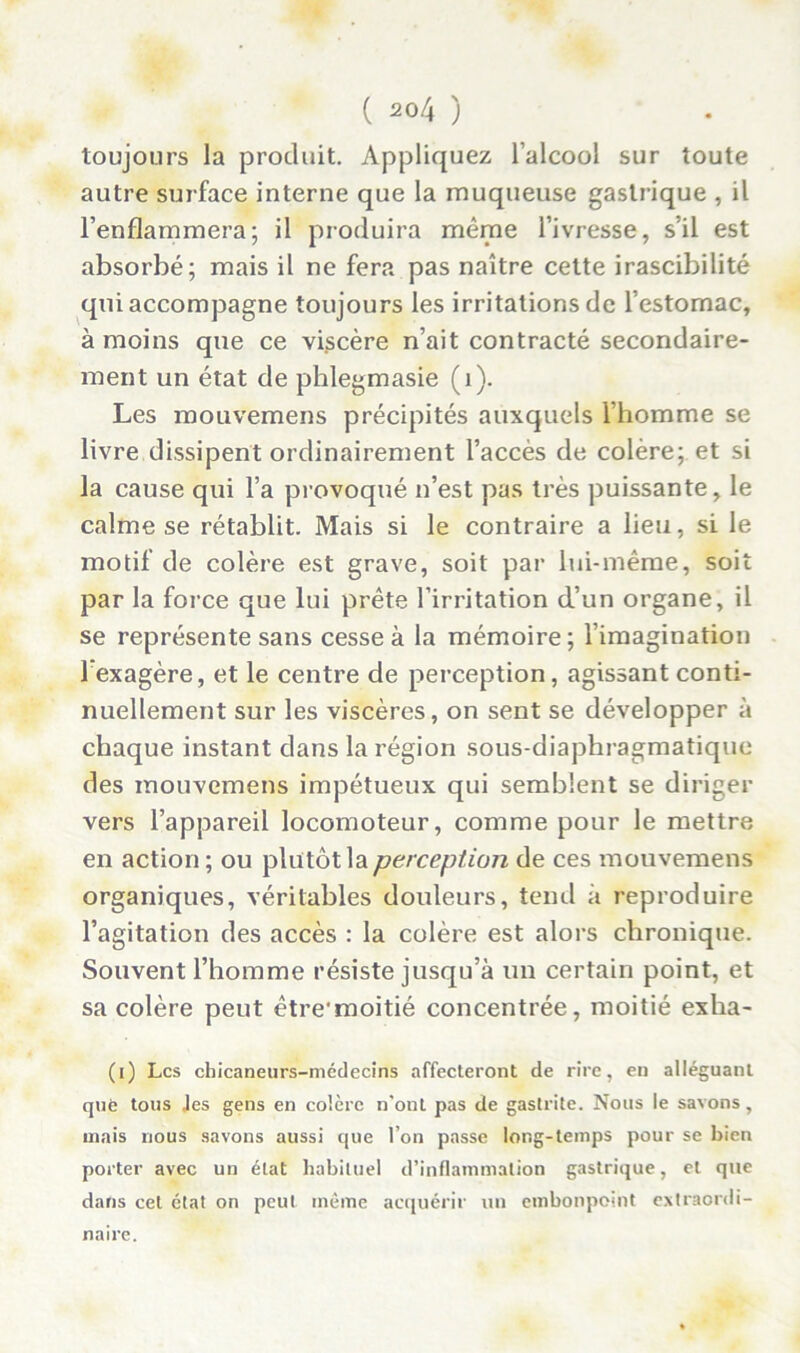 ( 20/4 ) toujours la produit. Appliquez l’alcool sur toute autre surface interne que la muqueuse gastrique , il l’enflammera; il produira même l’ivresse, s’il est absorbé; mais il ne fera pas naître cette irascibilité qui accompagne toujours les irritations de l’estomac, à moins que ce viscère n’ait contracté secondaire- ment un état de phlegmasie (1). Les mouvemens précipités auxquels l'homme se livre dissipent ordinairement l’accès de colère; et si la cause qui l’a provoqué n’est pas très puissante, le calme se rétablit. Mais si le contraire a lieu, si le motif de colère est grave, soit par lui-même, soit par la force que lui prête l’irritation d’un organe, il se représente sans cesse à la mémoire ; l’imagination l'exagère, et le centre de perception, agissant conti- nuellement sur les viscères, on sent se développer à chaque instant dans la région sous-diaphragmatique des mouvemens impétueux qui semblent se diriger vers l’appareil locomoteur, comme pour le mettre en action ; ou plutôt la perception de ces mouvemens organiques, véritables douleurs, tend à reproduire l’agitation des accès : la colère est alors chronique. Souvent l’homme résiste jusqu’à un certain point, et sa colère peut être'moitié concentrée, moitié exha- (i) Les chicaneurs-médecins affecteront de rire, en alléguant què tous Jes gens en colère n'ont pas de gastrite. Nous le savons, mais nous savons aussi que l’on passe long-temps pour se bien porter avec un état habituel d’inflammation gastrique, et que dans cet état on peut même acquérir un embonpoint extraordi- naire.