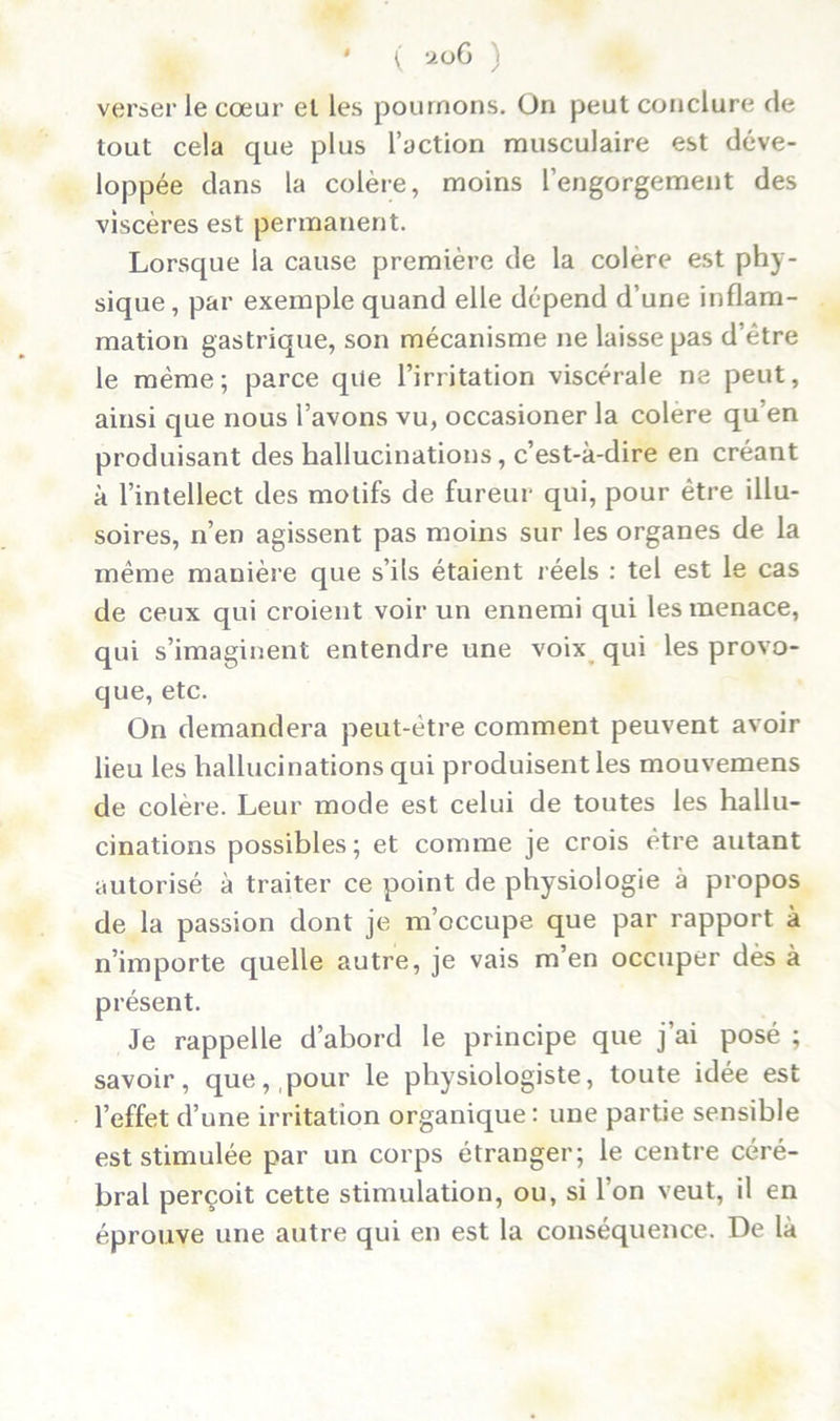 verser le cœur el les poumons. On peut conclure de tout cela que plus l’action musculaire est déve- loppée dans la colère, moins l’engorgement des viscères est permanent. Lorsque la cause première de la colère est phy- sique, par exemple quand elle dépend d’une inflam- mation gastrique, son mécanisme ne laisse pas d’être le même; parce que l’irritation viscérale ne peut, ainsi que nous l’avons vu, occasioner la colere qu’en produisant des hallucinations, c’est-à-dire en créant à l’intellect des motifs de fureur qui, pour être illu- soires, n’en agissent pas moins sur les organes de la même manière que s’ils étaient réels : tel est le cas de ceux qui croient voir un ennemi qui les menace, qui s’imaginent entendre une voix qui les provo- que, etc. On demandera peut-être comment peuvent avoir lieu les hallucinations qui produisent les mouvemens de colère. Leur mode est celui de toutes les hallu- cinations possibles; et comme je crois être autant autorisé à traiter ce point de physiologie à propos de la passion dont je m’occupe que par rapport à n’importe quelle autre, je vais m’en occuper dès à présent. Je rappelle d’abord le principe que j’ai posé ; savoir, que, pour le physiologiste, toute idée est l’effet d’une irritation organique: une partie sensible est stimulée par un corps étranger; le centre céré- bral perçoit cette stimulation, ou, si l’on veut, il en éprouve une autre qui en est la conséquence. De là