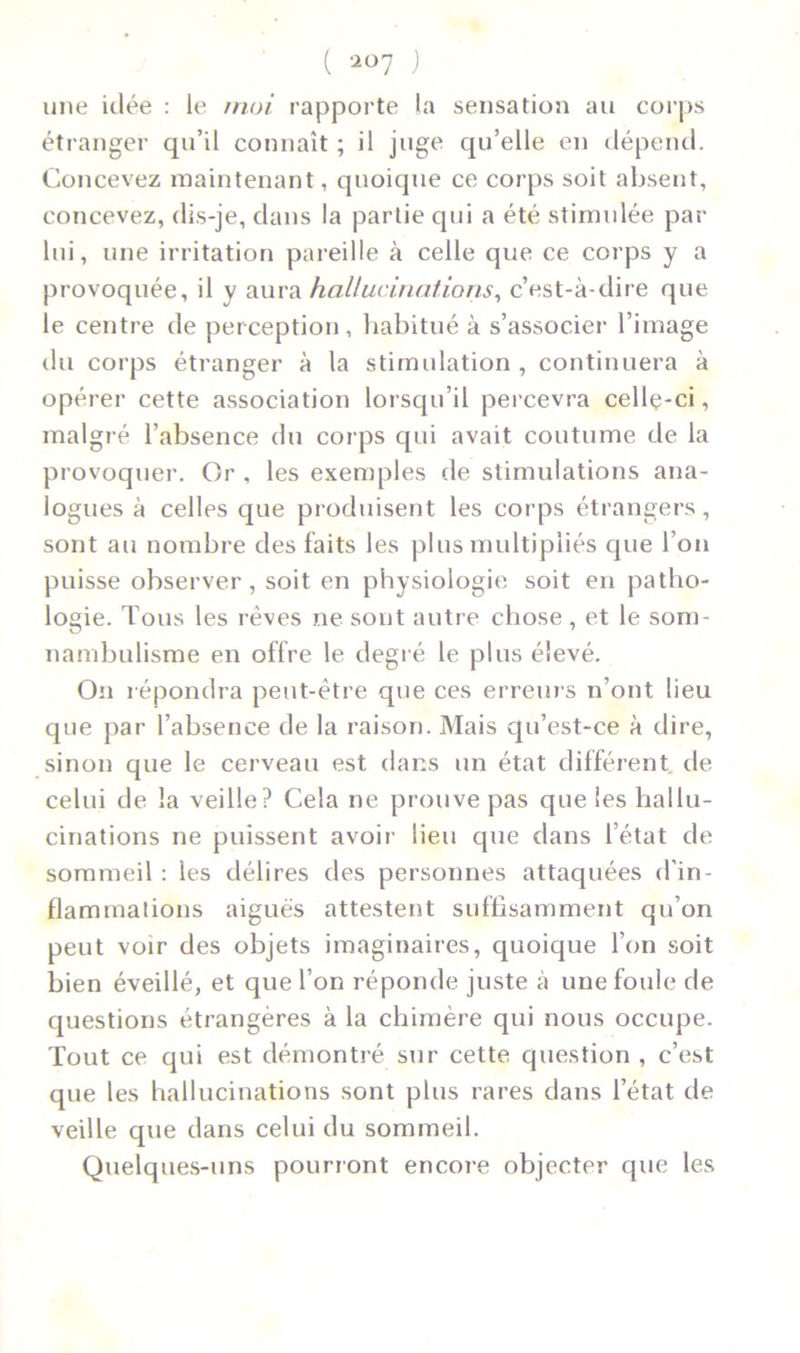 ( ) une idée : le moi rapporte la sensation au corps étranger qu’il connaît ; il juge qu’elle en dépend. Concevez maintenant, quoique ce corps soit absent, concevez, dis-je, dans la partie qui a été stimulée par lui, une irritation pareille à celle que ce corps y a provoquée, il y aura hallucinations, c’est-à-dire que le centre de perception, habitué à s’associer l’image du corps étranger à la stimulation, continuera à opérer cette association lorsqu’il percevra cellç-ci, malgré l’absence du cor ps qui avait coutume de la provoquer. Or , les exemples de stimulations ana- logues à celles que produisent les corps étrangers, sont au nombre des faits les plus multipliés que l’on puisse observer , soit en physiologie soit en patho- logie. Tous les rêves ne sont autre chose , et le som- nambulisme en offre le degré le plus élevé. On répondra peut-être que ces erreurs n’ont lieu que par l’absence de la raison. Mais qu’est-ce à dire, sinon que le cerveau est dans un état différent, de celui de la veille? Cela ne prouve pas que les hallu- cinations ne puissent avoir lieu que clans l’état de sommeil : les délires des personnes attaquées d’in- flammations aiguës attestent suffisamment qu’on peut voir des objets imaginaires, quoique l’on soit bien éveillé, et que l’on réponde juste à une foule de questions étrangères à la chimère qui nous occupe. Tout ce qui est démontré sur cette question , c’est que les hallucinations sont plus rares dans l’état de veille que dans celui du sommeil. Quelques-uns pourront encore objecter que les