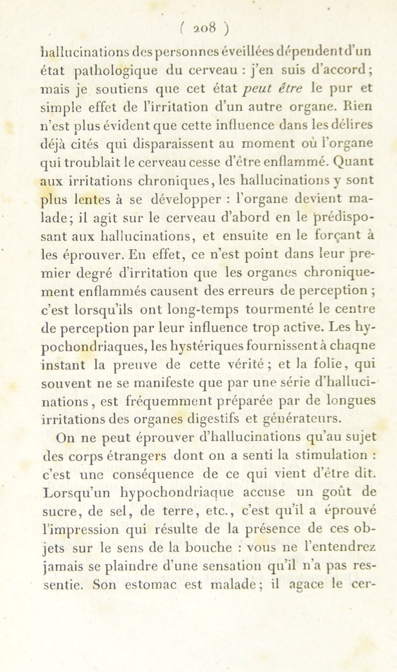 hallucinations des personnes éveillées dépeudentd’un état pathologique du cerveau : j’en suis d’accord; mais je soutiens que cet état peut être le pur et simple effet de l’irritation d’un autre organe. Pden n’est plus évident que cette influence dans les délires déjà cités qui disparaissent au moment où l’organe qui troublait le cerveau cesse d’être enflammé. Quant aux irritations chroniques, les hallucinations y sont plus lentes à se développer : l’organe devient ma- lade; il agit sur le cerveau d’abord en le prédispo- sant aux hallucinations, et ensuite en le forçant à les éprouver. En effet, ce n’est point dans leur pre- mier degré d irritation que les organes chronique- ment enflammés causent des erreurs de perception ; c’est lorsqu’ils ont long-temps tourmenté le centre de perception par leur influence trop active. Les hy- pochondriaques, les hystériques fournissent à chaqne instant la preuve de cette vérité; et la folie, qui souvent ne se manifeste que par une série d’halluci- nations , est fréquemment préparée par de longues irritations des organes digestifs et générateurs. On ne peut éprouver d’hallucinations qu’au sujet des corps étrangers dont on a senti la stimulation : c’est une conséquence de ce qui vient d’être dit. Lorsqu’un hypochondriaque accuse un goût de sucre, de sel, de terre, etc., c’est qu’il a éprouvé l’impression qui résulte de la présence de ces ob- jets sur le sens de la bouche : vous ne l’entendrez jamais se plaindre d’une sensation qu’il n’a pas res- sentie. Son estomac est malade; il agace le cer-