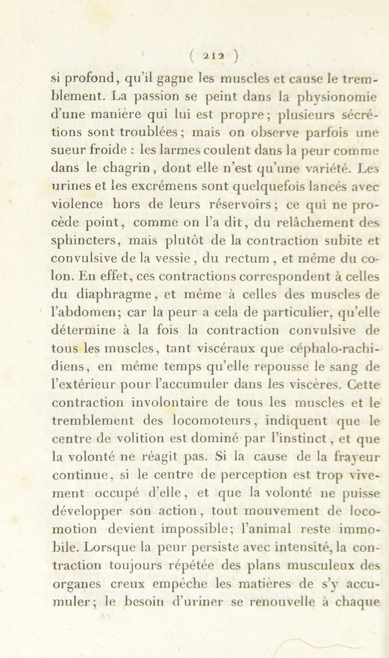 ( 2ly- ) si profond, qu’il gagne les muscles et cause le trem- blement. La passion se peint dans la physionomie d’une manière qui lui est propre; plusieurs sécré- tions sont troublées ; mais on observe parfois une sueur froide : les larmes coulent dans la peur comme dans le chagrin, dont elle n’est qu’une variété. Les urines et les excrémens sont quelquefois lancés avec violence hors de leurs réservoirs; ce qui ne pro- cède point, comme on l’a dit, du relâchement des sphincters, mais plutôt de la contraction subite et convulsive de la vessie , du rectum , et même du co- lon. En effet, ces contractions correspondent à celles du diaphragme, et même à celles des muscles de l’abdomen; car la peur a cela de particulier, qu’elle détermine à la fois la contraction convulsive de tous les muscles, tant viscéraux que céphalo-rachi- diens, en même temps qu’elle repousse le sang de l’extérieur pour l’accumuler dans les viscères. Cette contraction involontaire de tous les muscles et le tremblement des locomoteurs, indiquent que le centre de volition est dominé par l’instinct, et que la volonté ne réagit pas. Si la cause de la frayeur continue, si le centre de perception est trop vive- ment occupé d’elle, et que la volonté ne puisse développer son action, tout mouvement de loco- motion devient impossible; l’animal reste immo- bile. Lorsque la peur persiste avec intensité, la con- traction toujours répétée des plans musculeux des organes creux empêche les matières de s’y accu- muler; le besoin d’uriner se renouvelle à chaque