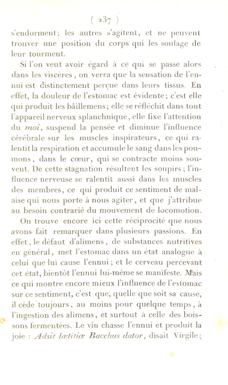 ( *37 ) s’endorment; les autres s’agitent, et ne peuvent trouver une position du corps cpii les soulage de leur tourment. Si l’on veut avoir égard à ce qui se passe alors dans les viscères , on verra que la sensation de l’en- nui est distinctement perçue dans leurs tissus. En effet, la douleur de l’estomac est évidente; c’est elle qui produit les bâillemens; elle se réfléchit dans tout l’appareil nerveux splanchnique, elle fixe l’attention du moi, suspend la pensée et diminue l’influence cérébrale sur les muscles inspirateurs, ce qui ra- lentit la respiration et accumule le sang dans les pou- mons , dans le cœur, qui se contracte moins sou- vent. De cette stagnation résultent les -soupirs ; l’in- fluence nerveuse se ralentit aussi dans les muscles des membres, ce qui produit ce sentiment de mal- aise qui nous porte à nous agiter, et que j’attribue au besoin contrarié du mouvement de locomotion. On trouve encore ici cette réciprocité que nous avons fait remarquer dans plusieurs passions. En effet, le défaut d’alimens, de substances nutritives en général, met l’estomac dans un état analogue à celui que lui cause l’ennui ; et le cerveau percevant cet état, bientôt l’ennui lui-même se manifeste. Mais ce qui montre encore mieux l’influence de l’estomac sur ce sentiment, c’est que, quelle que soit sa cause, il cède toujours, au moins pour quelque temps, à l’ingestion des alimens, et surtout à celle des bois- sons fermentées. Le vin chasse l’ennui et produit la joie : Adsit lœtitiœ Bacchus dator, disait Virgile;