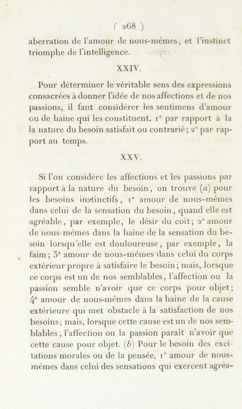 aberration de l’amour de nous-mêmes, et l’instinct triomphe de l’intelligence. XXIV. Pour déterminer le véritable sens des expressions consacrées adonner l’idée de nos affections et de nos passions, il faut considérer les sentimens d’amour eu de haine qui les constituent, i° par rapport à la la nature du besoin satisfait ou contrarié; 2° par rap- port au temps. XXV. Si l’on considère les affections et les passions par rapport à la nature du besoin, on trouve (a) pour les besoins instinctifs, i° amour de nous-mêmes dans celui de la sensation du besoin , quand elle est agréable, par exemple, le désir du coït; 2° amour de nous mêmes dans la haine de la sensation du be- soin lorsqu’elle est douloureuse, par exemple, la faim ; 3° amour de nous-mêmes dans celui du corps extérieur propre à satisfaire le besoin; mais, lorsque ce corps est un de nos semblables, l’affection ou la passion semble n’avoir que ce corps pour objet; 4° amour de nous-mêmes dans la haine de la cause extérieure qui met obstacle à la satisfaction de nos besoins; mais, lorsque cette cause est un de nos sem- blables , l’affection ou la passion paraît n'avoir que cette cause pour objet, (b) Pour le besoin des exci- tations morales ou de la pensée, i° amour de nous- mêmes dans celui des sensations qui exercent agréa-