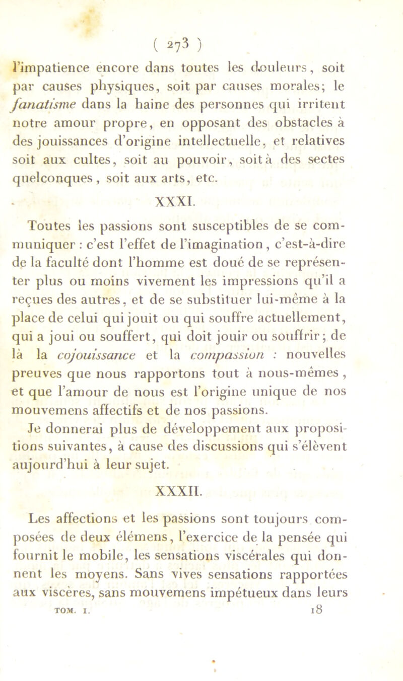 l’impatience encore dans toutes les douleurs, soit par causes physiques, soit par causes morales; le fanatisme dans la haine des personnes qui irritent notre amour propre, en opposant des obstacles à des jouissances d’origine intellectuelle, et relatives soit aux cultes, soit au pouvoir, soit à des sectes quelconques, soit aux arts, etc. XXXI. Toutes les passions sont susceptibles de se com- muniquer : c’est l’effet de l’imagination , c’est-à-dire de la faculté dont l’homme est doué de se représen- ter plus ou moins vivement les impressions qu’il a reçues des autres, et de se substituer lui-même à la place de celui qui jouit ou qui souffre actuellement, qui a joui ou souffert, qui doit jouir ou souffrir; de là la cojouissance et la compassion : nouvelles preuves que nous rapportons tout à nous-mêmes , et que l’amour de nous est l’origine unique de nos mouvemens affectifs et de nos passions. Je donnerai plus de développement aux proposi- tions suivantes, à cause des discussions qui s’élèvent aujourd’hui à leur sujet. XXXII. Les affections et les passions sont toujours com- posées de deux élémens, l’exercice de la pensée qui fournit le mobile, les sensations viscérales qui don- nent les moyens. Sans vives sensations rapportées aux viscères, sans mouvemens impétueux dans leurs 18 TOM. I.