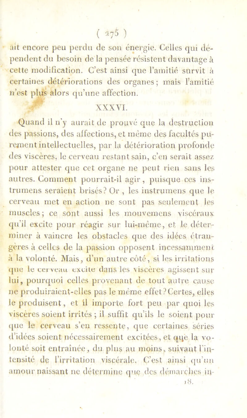 ait encore peu perdu de son énergie. Celles qui dé- pendent du besoin de la pensée résistent davantage à cette modification. C’est ainsi que l’amitié survit à certaines détériorations des organes ; mais l’amitié n’est plus alors qu’une affection. XXXVI. Quand il n’y aurait de prouvé que la destruction des passions, des affections, et même des facultés pu- rement intellectuelles, par la détérioration profonde des viscères, le cerveau restant sain, c’en serait assez pour attester que cet organe ne peut rien sans les autres. Comment pourrait-il agir, puisque ces ins- trumens seraient brisés? Or , les instrumens que le cerveau met en action ne sont pas seulement les muscles; ce sont aussi les mouvemcns viscéraux qu’il excite pour réagir sur lui-même, et le déter- miner à vaincre les obstacles que des idées étran- gères à celles de la passion opposent incessamment à la volonté. Mais, d’un autre coté, si les irritations que le cerveau excite dans les viscères agissent sur lui, pourquoi celles provenant de tout autre cause ne produiraient-elles pas le même effet?Certes, elles le produisent, et il importe fort peu par quoi les viscères soient irrités ; il suffît qu’ils le soient pour que le cerveau s’en ressente, que certaines séries d’idées soient nécessairement excitées, et qqe la vo- lonté soit entraînée, du plus au moins, suivant l’in- tensité de l’irritation viscérale. C’est ainsi qn’nn amour naissant ne détermine que des démarches in- i«.