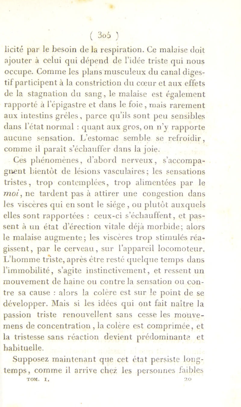 licite par le besoin de la respiration. Ce malaise doit ajouter à celui qui dépend de l’idée triste qui nous occupe. Comme les plans musculeux du canal diges- tif participent à la constriction du cœur et aux effets de la stagnation du sang, le malaise est également rapporté à l’épigastre et dans le foie, mais rarement aux intestins grêles, parce qu’ils sont peu sensibles dans l’état normal : quant aux gros, on n’y rapporte aucune sensation. L’estomac semble se refroidir, comme il paraît s’échauffer dans la joie. Ces phénomènes, d'abord nerveux, s’accompa- gnent bientôt de lésions vasculaires; les sensations tristes, trop contemplées, trop alimentées par le moi, ne tardent pas à attirer une congestion dans les viscères qui en sont le siège , ou plutôt auxquels elles sont rapportées : ceux-ci s’échauffent, et pas- sent à un état d’érection vitale déjà morbide; alors le malaise augmente; les viscères trop stimulés réa- gissent, par le cerveau, sur l’appareil locomoteur. L’homme triste, après être resté quelque temps dans l’immobilité, s’agite instinctivement, et ressent un mouvement de haine ou contre la sensation ou con- tre sa cause : alors la colère est sur le point de se développer. Mais si les idées qui ont fait naître la passion triste renouvellent sans cesse les mouve- mens de concentration, la colère est comprimée, et la tristesse sans réaction devient prédominante et habituelle. Supposez maintenant que cet état persiste long- temps, comme il arrive chez les personnes faibles TOM. I. 20