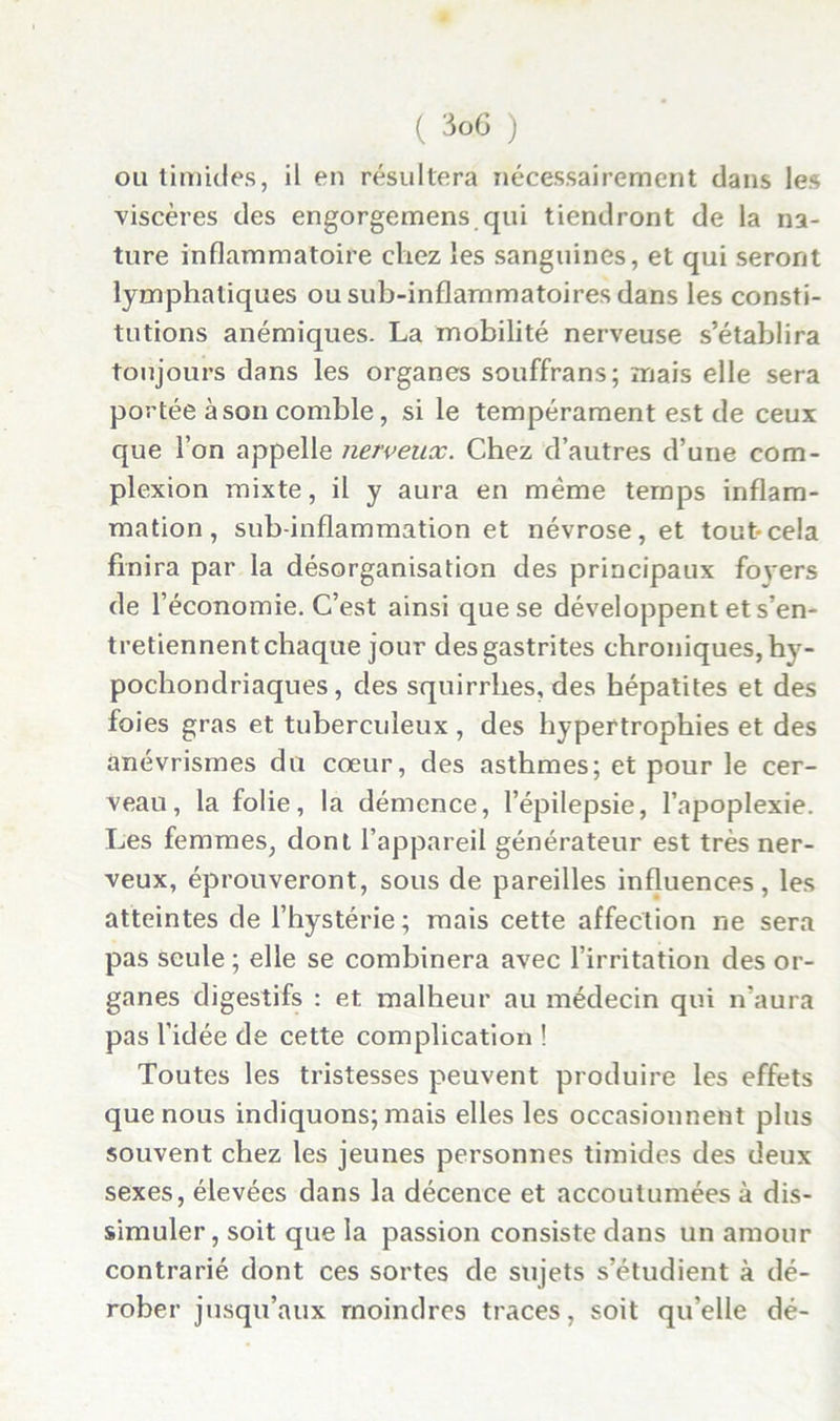 ou timides, il en résultera nécessairement dans les viscères des engorgemens qui tiendront de la na- ture inflammatoire chez les sanguines, et qui seront lymphatiques ou sub-inflammatoires dans les consti- tutions anémiques. La mobilité nerveuse s’établira toujours dans les organes souffrans; mais elle sera portée à son comble, si le tempérament est de ceux que l’on appelle nerveux. Chez d’autres d’une com- plexion mixte, il y aura en même temps inflam- mation, sub-inflammation et névrose, et tout-cela finira par la désorganisation des principaux fovers de l’économie. C’est ainsi que se développent et s’en- tretiennent chaque jour des gastrites chroniques, hv- pochondriaques, des squirrhes, des hépatites et des foies gras et tuberculeux , des hypertrophies et des anévrismes du cœur, des asthmes; et pour le cer- veau, la folie, la démence, l’épilepsie, l’apoplexie. Les femmes, dont l’appareil générateur est très ner- veux, éprouveront, sous de pareilles influences, les atteintes de l’hystérie; mais cette affection ne sera pas seule ; elle se combinera avec l’irritation des or- ganes digestifs : et malheur au médecin qui n’aura pas l’idée de cette complication ! Toutes les tristesses peuvent produire les effets que nous indiquons; mais elles les occasionnent plus souvent chez les jeunes personnes timides des deux sexes, élevées dans la décence et accoutumées à dis- simuler, soit que la passion consiste dans un amour contrarié dont ces sortes de sujets s’étudient à dé- rober jusqu’aux moindres traces, soit qu’elle dé-