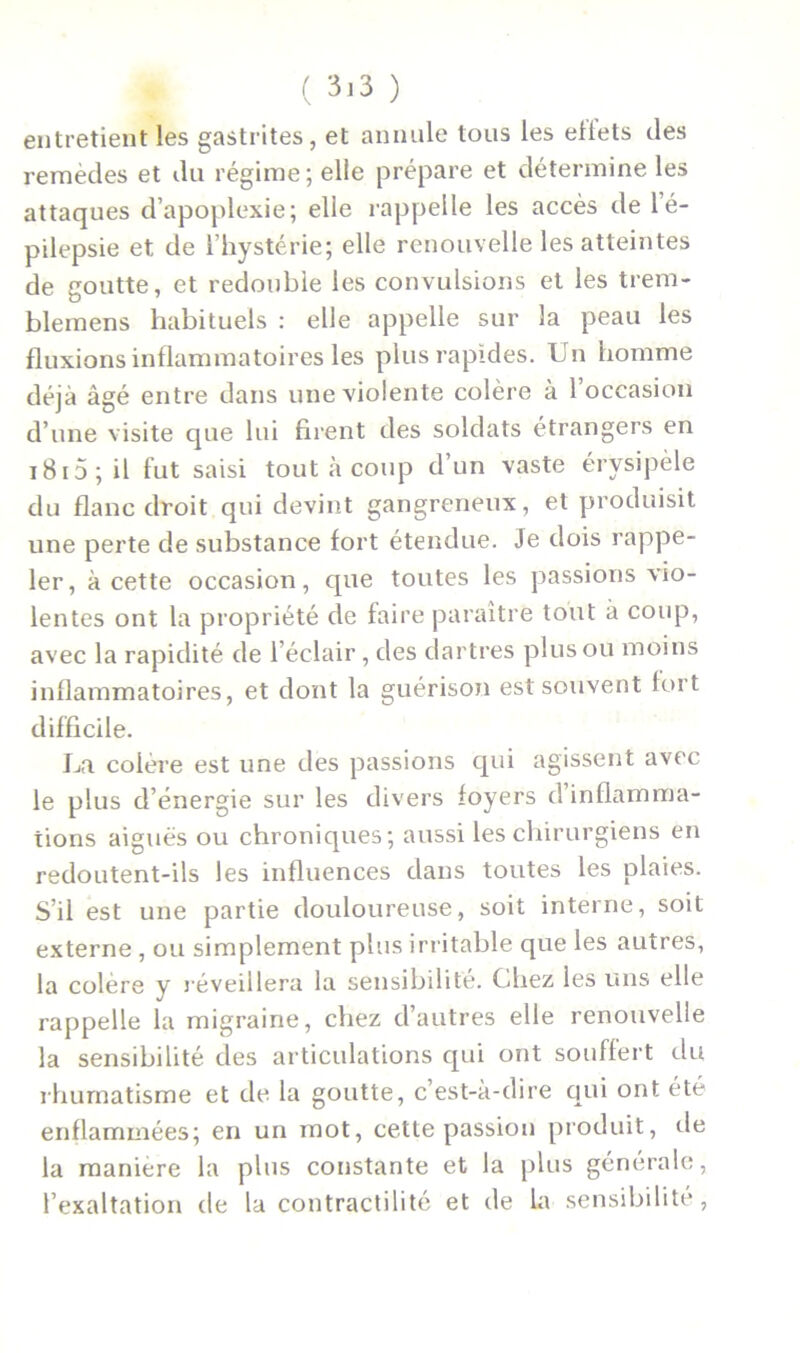 entretient les gastrites, et annule tous les ellets des remèdes et du régime; elle prépare et détermine les attaques d’apoplexie; elle rappelle les accès de l’é- pilepsie et de l’hystérie; elle renouvelle les atteintes de goutte, et redouble les convulsions et les trem- blemens habituels : elle appelle sur la peau les fluxions inflammatoires les plus rapides. Un homme déjà âgé entre dans une violente colère à 1 occasion d’une visite que lui firent des soldats étrangers en 1815 ; il fut saisi tout à coup d’un vaste érysipèle du flanc droit qui devint gangreneux, et produisit une perte de substance fort étendue. Je dois rappe- ler, à cette occasion, que toutes les passions vio- lentes ont la propriété de faire paraître tout à coup, avec la rapidité de l’éclair, des dartres plus ou moins inflammatoires, et dont la guérison est souvent fort difficile. La colère est une des passions qui agissent avec le plus d’énergie sur les divers foyers d inflamma- tions aigues ou chroniques; aussi les chirurgiens en redoutent-ils les influences dans toutes les plaies. S’il est une partie douloureuse, soit interne, soit externe , ou simplement plus irritable que les autres, la colère y réveillera la sensibilité. Chez les uns elle rappelle la migraine, chez d’autres elle renouvelle la sensibilité des articulations qui ont souffert du rhumatisme et de la goutte, c’est-à-dire qui ont été enflammées; en un mot, cette passion produit, de la manière la plus constante et la plus générale, l’exaltation de la contractilité et de la sensibilité,