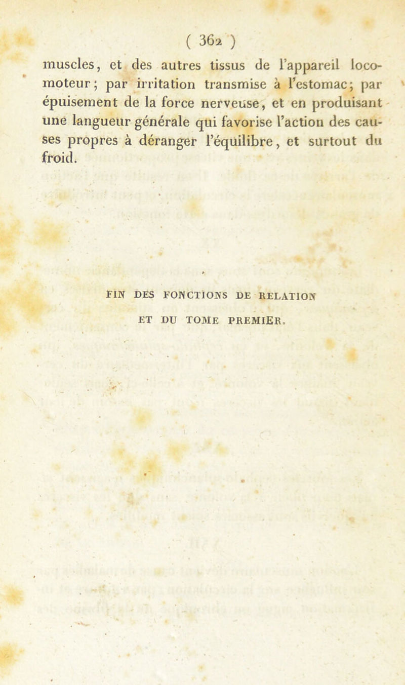 muscles, et des autres tissus de l’appareil loco- moteur; par irritation transmise à l’estomac; par épuisement de la force nerveuse, et en produisant une langueur générale qui favorise l’action des cau- ses propres à déranger l’équilibre, et surtout du froid. FIN DES FONCTIONS DE RELATION ET DU TOME PREMIER.