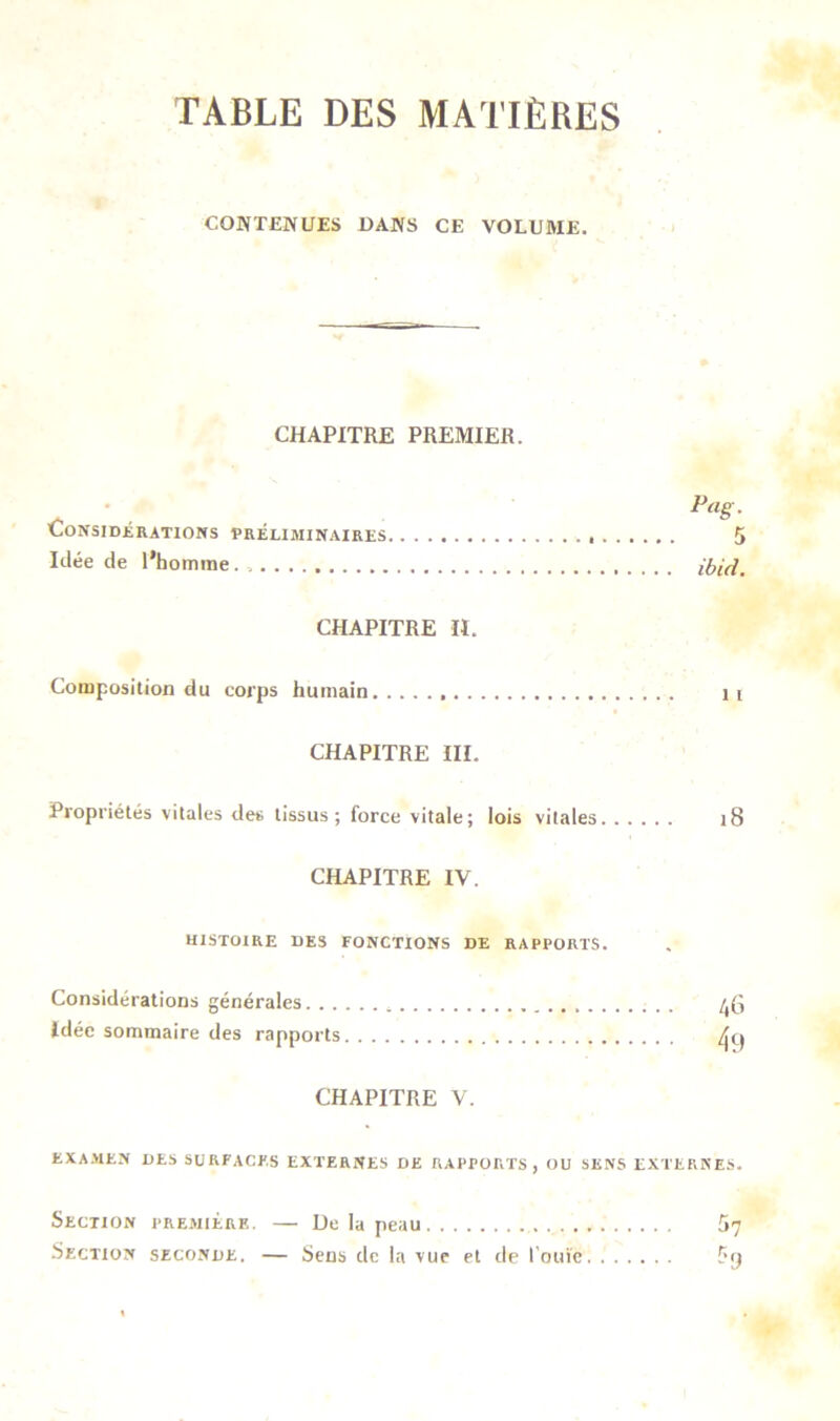 TABLE DES MATIÈRES CONTENUES DANS CE VOLUME. CHAPITRE PREMIER. Pag. Considérations préliminaires 5 Idée de l’homme. ibicl. CHAPITRE II. Composition du corps humain 11 CHAPITRE III. Propriétés vitales des tissus; force vitale; lois vitales 18 CHAPITRE IV. HISTOIRE DES FONCTIONS DE RAPPORTS. Considérations générales idée sommaire des rapports CHAPITRE V. 46 49 EXAMEN DES SURFACES EXTERNES DE RAPPORTS, OU SENS EXTERNES. Section première. — De la peau 57 Section seconde. — Sens de la vue et de l’ouïe. 5n