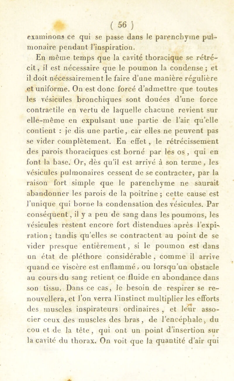 examinons ce qui se passe dans le parenchyme pul- monaire pendant l’inspiration. En même temps que la cavité thoracique se rétré- cit, il est nécessaire que le poumon la condense; et il doit nécessairement le faire d’une manière régulière et uniforme. On est donc forcé d’admettre que toutes les vésicules bronchiques sont douées d’une force contractile en vertu de laquelle chacune revient sur elle-même en expulsant une partie de l’air qu’elle contient : je dis une partie, car elles ne peuvent pas se vider complètement. En effet , le rétrécissement des parois thoraciques est borné par les os , qui en font la base. Or, dès qu’il est arrivé à son terme, les vésicules pulmonaires cessent de se contracter, par la raison fort simple que le parenchyme ne saurait abandonner les parois de la poitrine; cette cause est l’unique qui borne la condensation des vésicules. Par conséquent, il y a peu de sang dans les poumons, les vésicules restent encore fort distendues après l’expi-. ration; tandis qu’elles se contractent au point de se vider presque entièrement, si le poumon est dans un état de pléthore considérable , comme il arrive quand ce viscère est enflammé, ou lorsqu’un obstacle au cours du sang retient ce fluide en abondance dans son tissu. Dans ce cas, le besoin de respirer se re- nouvellera, et l’on verra l'instinct multiplier les efforts des muscles inspirateurs ordinaires , et leur asso- cier ceux des muscles des bras, de l’encéphale, du cou et de la tête, qui ont un point d’insertion sur la cavité du thorax. On voit que la quantité d’air qui