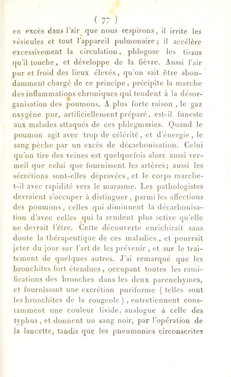 en excès dans l’air que nous respirons, il irrite les vésicules et tout l’appareil pulmonaire; il accélère excessivement la circulation, pldogose les tissus qu’il touche, et développe de la fièvre. Aussi l’air pur et froid des lieux élevés, qu’on sait être abon- damment chargé de ce principe, précipite la marche des inflammations chroniques qui tendent à la désor- ganisation des poumons. A plus forte raison , le gaz oxygène pur, artificiellement préparé, est-il funeste aux malades attaqués de ces phlegmasies. Quand le poumon agit avec trop de célérité , et d’énergie , le sang pèche par un excès de décarbonisation. Celui qu’on tire des veines est quelquefois alors aussi ver- meil que celui que fournissent les artères; aussi les sécrétions sont-elles dépravées, et le corps marche- t-il avec rapidité vers le marasme. Les pathologistes devraient s’occuper à distinguer, parmi les affections des poumons, celles qui diminuent la décarbonisa- tion d’avec celles qui la rendent plus active qu’elle ne devrait l’être. Celte découverte enrichirait sans doute la thérapeutique de ces maladies , et pourrait jeter du jour sur l’art de les prévenir , et sur le trai- tement de quelques autres. J’ai remarqué que les bronchites fort étendues, occupant toutes les rami- fications des bronches dans les deux parenchymes, et fournissant une excrétion puriforme ( telles sont les bronchites de la rougeole ), entretiennent cons- tamment une couleur livide, analogue à celle des typhus, et donnent un sang noir, par l’opération de la lancette, tandis quç les pneumonies circonscrites