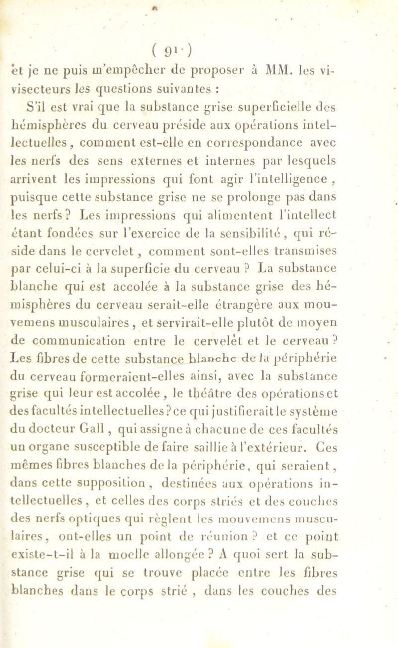 et je ne puis m’empêcher de proposer à MM. les vi- visecteurs les questions suivantes : S’il est vrai que la substance grise superficielle des hémisphères du cerveau préside aux opérations intel- lectuelles, comment est-elle en correspondance avec les nerfs des sens externes et internes par lesquels arrivent les impressions qui font agir l’intelligence , puisque celte substance grise ne se prolonge pas dans les nerfs? Les impressions qui alimentent l’intellect étant fondées sur l’exercice de la sensibilité, qui ré- side dans le cervelet, comment sont-elles transmises par celui-ci à la superficie du cerveau ? La substance blanche qui est accolée à la substance grise des hé- misphères du cerveau serait-elle étrangère aux mou- vemens musculaires , et servirait-elle plutôt de moyen de communication entre le cervelet et le cerveau? Les fibres de cette substance blanche delà périphérie du cerveau formeraient-elles ainsi, avec la substance grise qui leur est accolée , le théâtre des opérations et des facultés intellectuelles? ce qui justifierait le système du docteur Gall , qui assigne à chacune de ces facultés un organe susceptible de faire saillie à l’extérieur. Ces mêmes fibres blanches de la périphérie, qui seraient, dans cette supposition , destinées aux opérations in- tellectuelles , et celles des corps striés et des couches des nerfs optiques qui règlent les mouvemens muscu- laires, ont-elles un point de réunion ? et ce point existe-t-il à la moelle allongée ? A quoi sert la sub- stance grise qui se trouve placée entre les fibres blanches dans le corps strié , dans les couches des