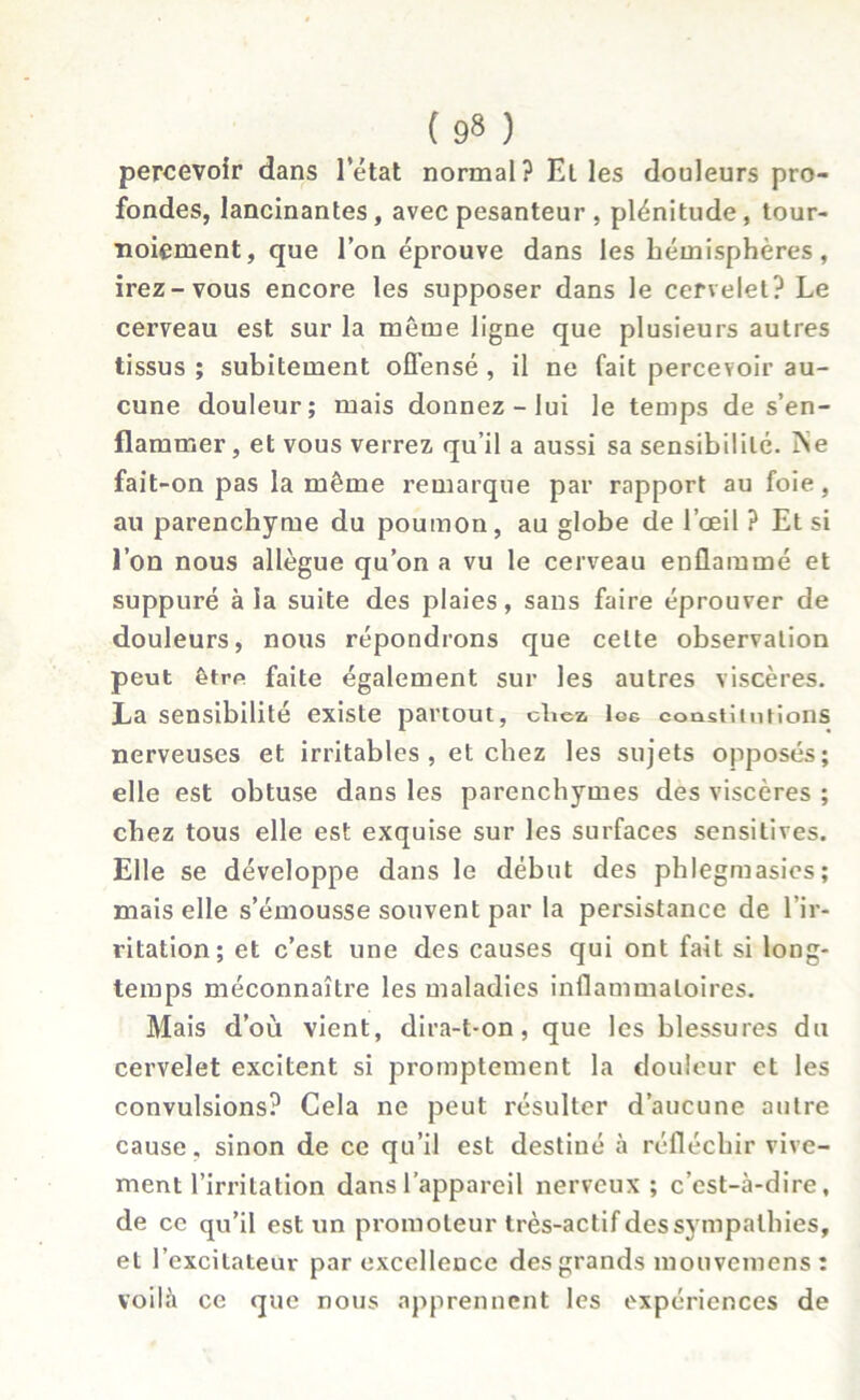 percevoir dans l’état normal? Elles douleurs pro- fondes, lancinantes, avec pesanteur , plénitude, tour- noiement, que l’on éprouve dans les hémisphères, irez-vous encore les supposer dans le cervelet? Le cerveau est sur la meme ligne que plusieurs autres tissus ; subitement offensé , il ne fait percevoir au- cune douleur; mais donnez - lui le temps de s’en- flammer, et vous verrez qu’il a aussi sa sensibilité. iNe fait-on pas la même remarque par rapport au foie, au parenchyme du poumon, au globe de l’œil ? Et si l’on nous allègue qu’on a vu le cerveau enflammé et suppuré à la suite des plaies, sans faire éprouver de douleurs, nous répondrons que celte observation peut être faite également sur les autres viscères. La sensibilité existe partout, chez, Icg constitutions nerveuses et irritables, et chez les sujets opposés; elle est obtuse dans les parenchymes des viscères ; chez tous elle est exquise sur les surfaces sensitives. Elle se développe dans le début des phlegmasies; mais elle s’émousse souvent par la persistance de l’ir- ritation; et c’est une des causes qui ont fait si long- temps méconnaître les maladies inflammatoires. Mais d’où vient, dira-t-on, que les blessures du cervelet excitent si promptement la douleur et les convulsions? Cela ne peut résulter d’aucune autre cause, sinon de ce qu’il est destiné à réfléchir vive- ment l’irritation dans l’appareil nerveux ; c’est-à-dire, de ce qu’il est un promoteur très-actifdessympalhies, et l’excitateur par excellence des grands mouvemens : voilà ce que nous apprennent les expériences de