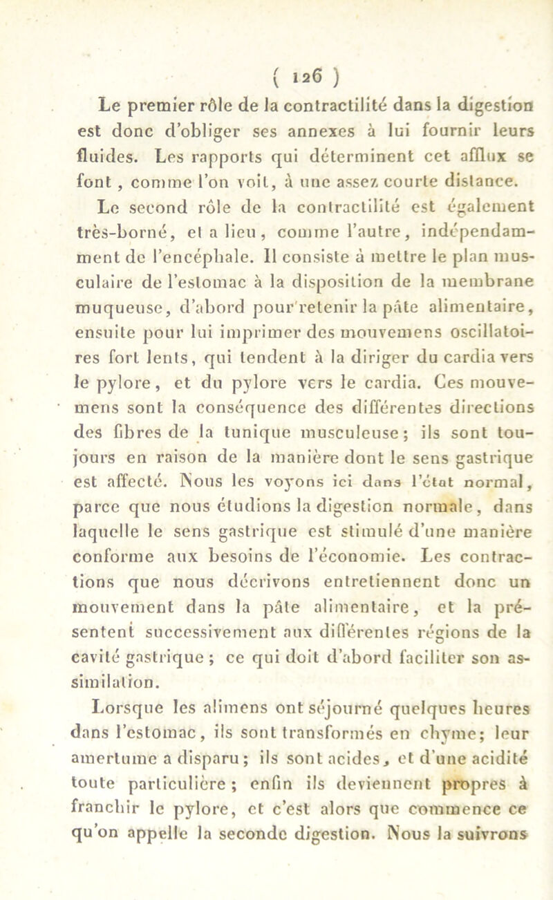 Le premier rôle de la contractilité dans la digestion est donc d’obliger ses annexes à lui fournir leurs fluides. Les rapports qui déterminent cet afflux se font, comme l’on voit, à une assez courte distance. Le second rôle de la contractilité est également très-borné, el a lieu, comme l’autre, indépendam- ment de l’encéphale. 11 consiste à mettre le plan mus- culaire de l’estomac à la disposition de la membrane muqueuse, d’abord pour retenir la pâte alimentaire, ensuite pour lui imprimer des mouvemens oscillatoi- res fort lents, qui tendent à la diriger du cardia vers le pylore, et du pylore vers le cardia. Ces mouve- mens sont la conséquence des différentes directions des fibres de la tunique musculeuse; ils sont tou- jours en raison de la manière dont le sens gastrique est affecté. INous les voyons ici dans l’état normal, parce que nous étudions la digestion normale, dans laquelle le sens gastrique est stimulé d’une manière conforme aux besoins de l’économie. Les contrac- tions que nous décrivons entretiennent donc un mouvement dans la pâte alimentaire, et la pré- sentent successivement aux différentes rémons de la O cavité gastrique ; ce qui doit d’abord faciliter son as- similation. Lorsque les aümens ont séjourné quelques heures dans l’estomac, ils sont transformés en chyme; leur amertume a disparu ; ils sont acides, et d’une acidité toute particulière ; enfin ils deviennent propres à franchir le pylore, et c’est alors que commence ce qu’on appelle la seconde digestion. Nous la suivrons