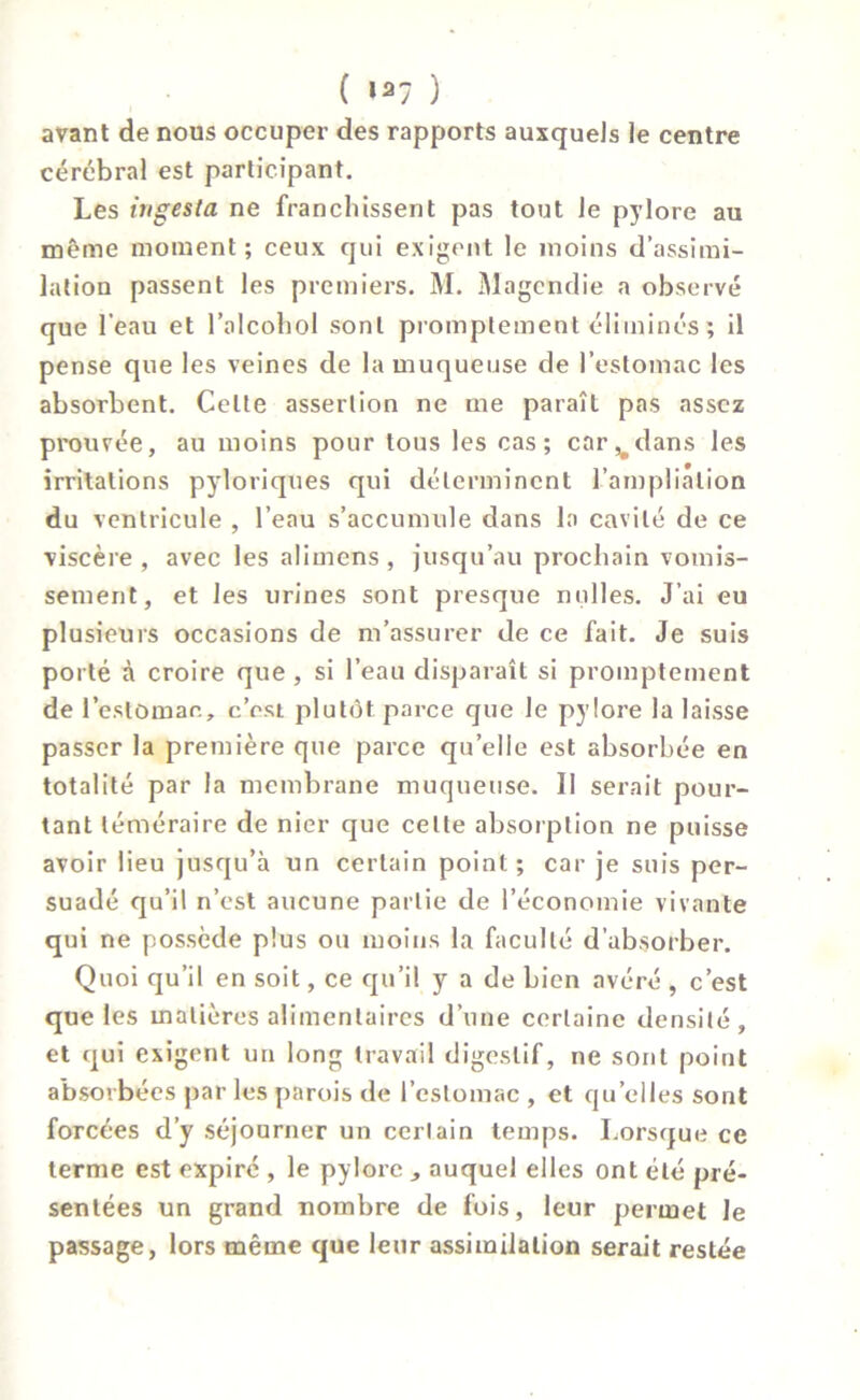 avant de nous occuper des rapports auxquels le centre cérébral est participant. Les ingesta ne franchissent pas tout le pylore au même moment; ceux qui exigent le moins d’assimi- lation passent les premiers. M. Magendie a observé que l’eau et l’alcohol sont promptement éliminés ; il pense que les veines de la muqueuse de l’estomac les absorbent. Celte assertion ne me paraît pas assez prouvée, au moins pour tous les cas; car v dans les irritations pyloriques qui déterminent l'ampliation du ventricule , l’eau s’accumule dans la cavité de ce viscère , avec les alimens , jusqu’au prochain vomis- sement, et les urines sont presque milles. J’ai eu plusieurs occasions de m’assurer de ce fait. Je suis porté à croire que , si l’eau disparaît si promptement de l'estomac, c’osi plutôt parce que le pylore la laisse passer la première que parce quelle est absorbée en totalité par la membrane muqueuse. Il serait pour- tant téméraire de nier que celte absorption ne puisse avoir lieu jusqu’à un certain point ; car je suis per- suadé qu’il n’est aucune partie de l’économie vivante qui ne possède plus ou moins la faculté d’absorber. Quoi qu’il en soit, ce qu’il y a de bien avéré , c’est que les matières alimentaires d’une certaine densité, et qui exigent un long travail digestif, ne sont point absorbées par les parois de l’estomac , et quelles sont forcées d’y séjourner un certain temps. Lorsque ce terme est expiré , le pylore , auquel elles ont été pré- sentées un grand nombre de fois, leur permet le passage, lors même que leur assimilation serait restée