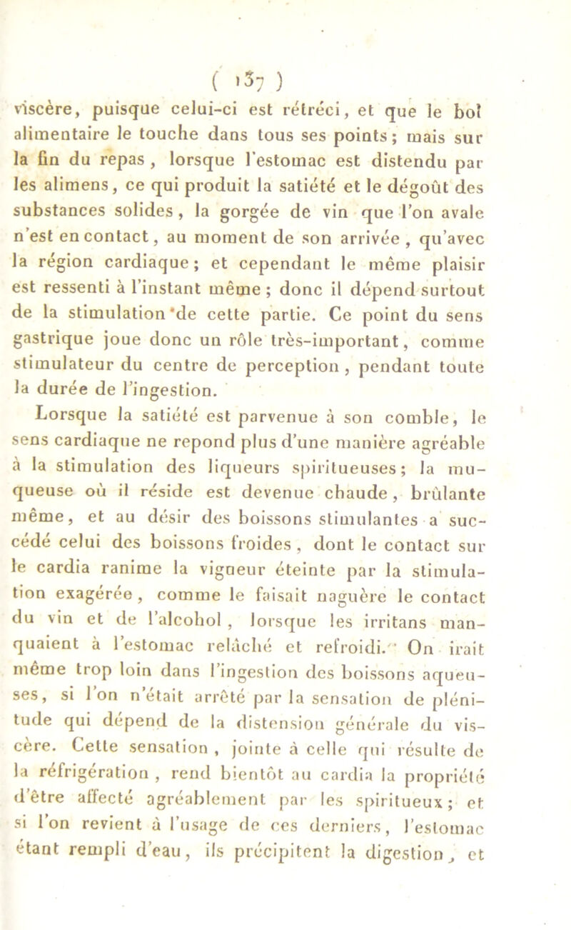 ( »$7 ) viscère, puisque celui-ci est rétréci, et que le bol alimentaire le touche dans tous ses points; mais sur la fin du repas , lorsque l’estomac est distendu par les alimens, ce qui produit la satiété et le dégoût des substances solides , la gorgée de vin que l’on avale n est en contact, au moment de son arrivée , qu’avec la région cardiaque; et cependant le même plaisir est ressenti à l’instant même ; donc il dépend surtout de la stimulation'de cette partie. Ce point du sens gastrique joue donc un rôle très-important, comme stimulateur du centre de perception , pendant toute la durée de l’ingestion. Lorsque la satiété est parvenue à son comble, le sens cardiaque ne répond plus d’une manière agréable à la stimulation des liqueurs spiritueuses ; la mu- queuse où il réside est devenue chaude, brûlante même, et au désir des boissons stimulantes a suc- cédé celui des boissons froides, dont le contact sur le cardia ranime la vigneur éteinte par la stimula- tion exagérée , comme le faisait naguère le contact du vin et de l’alcohol , lorsque les irritans man- quaient à l’estomac relâché et refroidi. On irait même trop loin dans 1 ingestion des boissons aqueu- ses, si Ion n’était arrêté par la sensation de pléni- tude qui dépend de la distension générale du vis- cère. Celle sensation , jointe à celle qui résulte de la réfrigération , rend bientôt au cardia la propriété d’être allecté agréablement par les spiritueux; et si l’on revient à l’usage de ces derniers, l’estomac étant rempli d’eau, ils précipitent la digestion, et