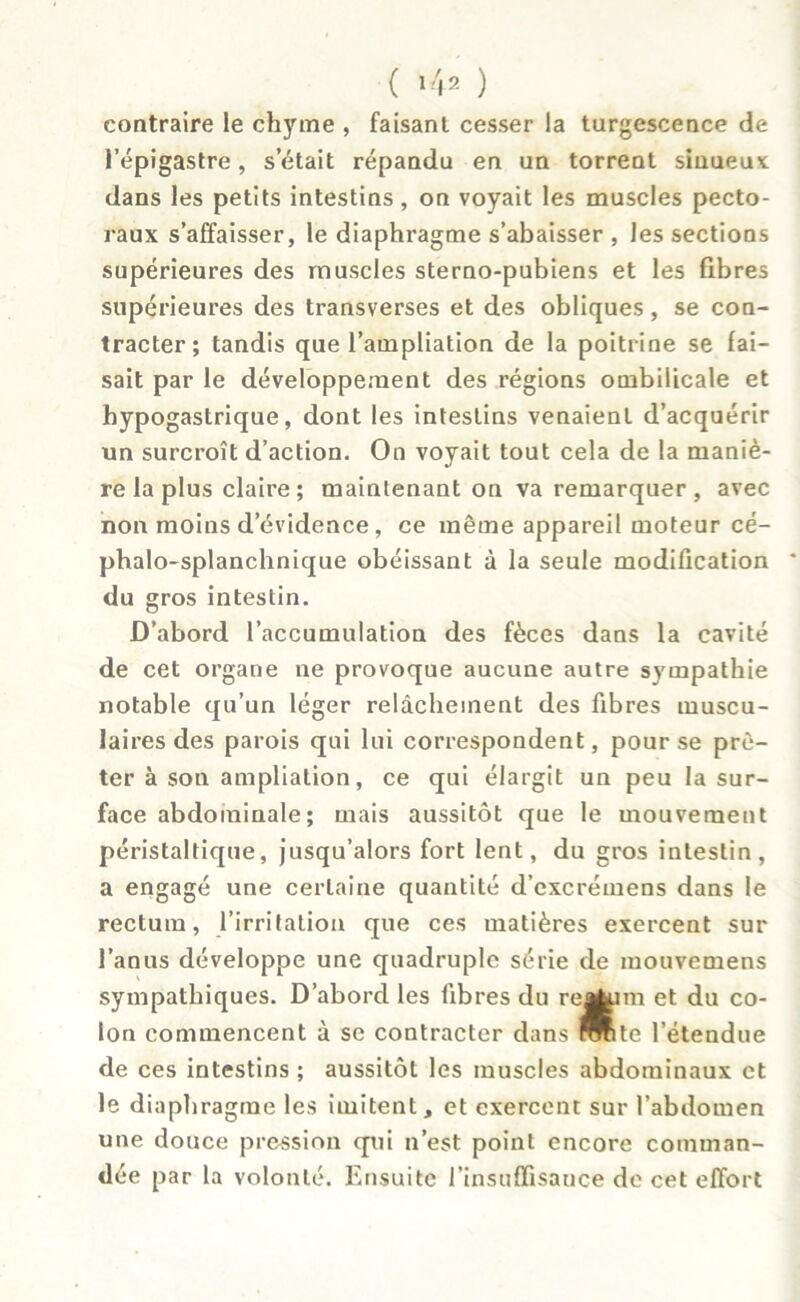 ( ) contraire le chyme , faisant cesser la turgescence de l’épigastre, s était répandu en un torrent sinueux dans les petits intestins, on voyait les muscles pecto- raux s’affaisser, le diaphragme s’abaisser , les sections supérieures des muscles sterno-pubiens et les fibres supérieures des transverses et des obliques, se con- tracter; tandis que l’ampliation de la poitrine se fai- sait par le développement des régions ombilicale et hypogastrique, dont les intestins venaient d’acquérir un surcroît d’action. On voyait tout cela de la maniè- re la plus claire ; maintenant on va remarquer, avec non moins devidence, ce même appareil moteur cé- phalo-splanchnique obéissant à la seule modification du gros intestin. D’abord l’accumulation des fèces dans la cavité de cet organe ne provoque aucune autre sympathie notable qu’un léger relâchement des fibres muscu- laires des parois qui lui correspondent, pour se prê- ter à son ampliation, ce qui élargit un peu la sur- face abdominale; mais aussitôt que le mouvement péristaltique, jusqu’alors fort lent, du gros intestin, a engagé une certaine quantité d’excrémens dans le rectum, l’irritation que ces matières exercent sur l’anus développe une quadruple série de mouvemens sympathiques. D’abord les libres du re^im et du co- lon commencent à sc contracter dans TOte l’étendue de ces intestins ; aussitôt les muscles abdominaux et le diaphragme les imitent, et exercent sur l’abdomen une douce pression qui n’est point encore comman- dée par la volonté. Ensuite l’insuffisance de cet effort