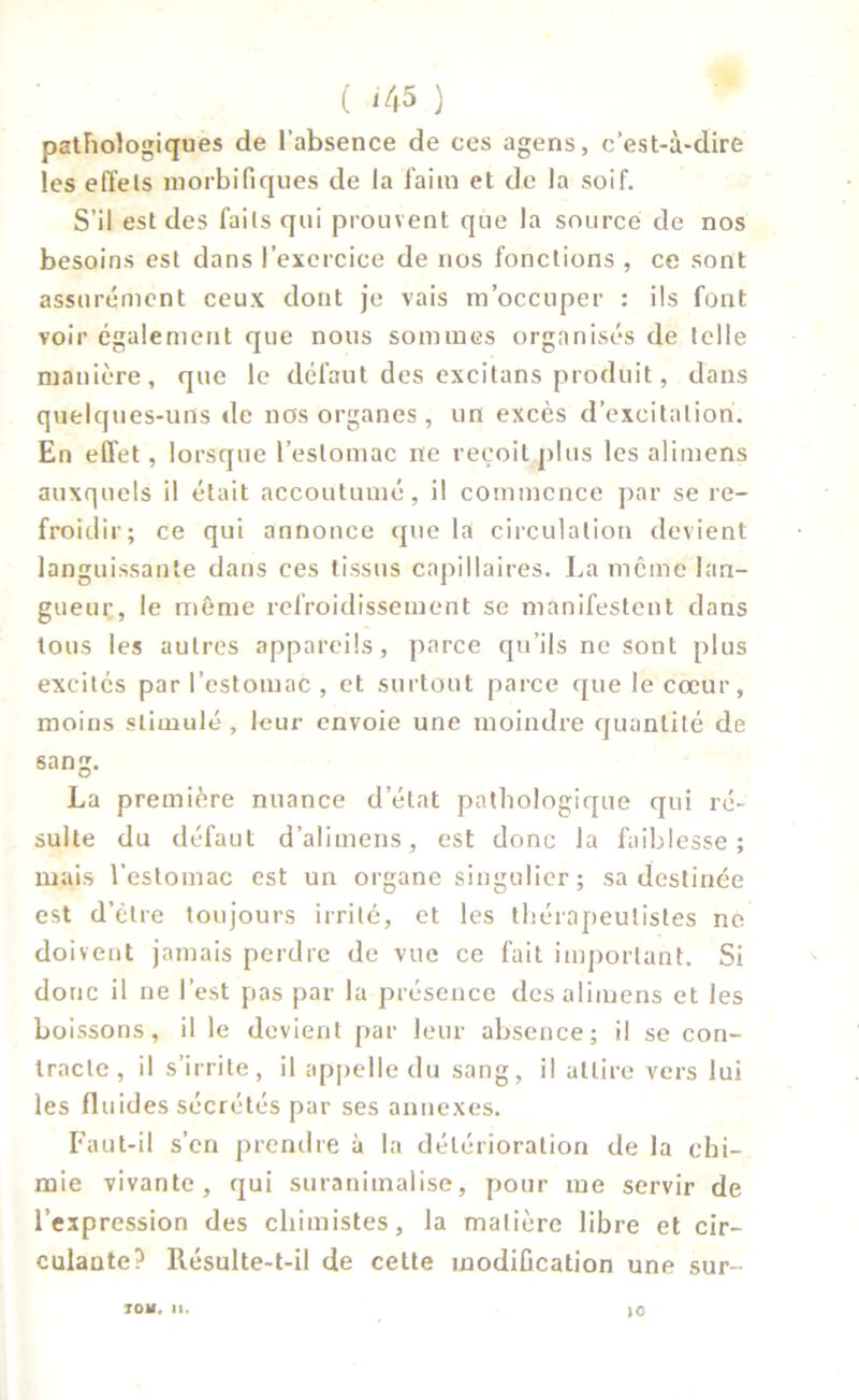 ( <45 ) pathologiques de l’absence de ces agens, c’est-à-dire les etïels morbifiques de la l'aim et de la soif. S’il est des faits qui prouvent que la source de nos besoins est dans l’exercice de nos fonctions , ce sont assurément ceux dont je vais m’occuper : ils font voir également que nous sommes organisés de telle manière, que le défaut des excitans produit, dans quelques-uns de nos organes, un excès d’excitation. En effet, lorsque l’estomac ne reçoit plus les alimens auxquels il était accoutumé, il commence par se re- froidir; ce qui annonce que la circulation devient languissante dans ces tissus capillaires. La même lan- gueur, le même refroidissement se manifestent dans tous les autres appareils, parce qu’ils ne sont plus excités par l’estomac , et surtout parce que le cœur, moins stimulé , leur envoie une moindre quantité de sang. La première nuance d’état pathologique qui ré- sulte du défaut d’alimens, est donc la faiblesse; mais l’estomac est un organe singulier ; sa destinée est d’être toujours irrité, et les thérapeutistes ne doivent jamais perdre de vue ce fait important. Si donc il ne l’est pas par la présence des alimens et les boissons, il le devient par leur absence; il se con- tracte, il s’irrite, il appelle du sang, il attire vers lui les fluides sécrétés par ses annexes. Faut-il s’en prendre à la détérioration de la chi- mie vivante, qui suranitnalise, pour me servir de l’expression des chimistes, la matière libre et cir- culante? Résulte-t-il de cette modification une sur- TOM. II. JO