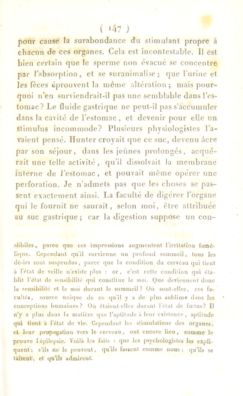 pour cause la surabondance du stimulant propre à chacun de ces organes. Cela est incontestable. Il est bien certain que le sperme non évacué se concentre par l’absorption, et se suranimalise ; que l’urine et les fèces éprouvent la même altération ; mais pour- quoi n’en surviendrait-il pas une semblable dans l’es- tomac? Le fluide gastrique ne peut-il pas s’accumuler dans la cavité de l’estomac , et devenir pour elle un stimulus incommode? Plusieurs physiologistes l’a- vaient pensé. Hunier croyait que ce suc, devenu âcre par son séjour, dans les jeûnes prolongés, acqué- rait une telle activité , qu’il dissolvait la membrane interne de l’estomac, et pouvait même opérer une perforation. Je n’admets pas que les choses se pas- sent exactement ainsi. La faculté de digérer l’organe qui le fournil ne saurait, selon moi, être attribuée au suc gastrique; car la digestion suppose un con- nlibilcs, parce que ccs impressions augmentent l’irritation famé- lique. Cependant qu'il survienne un profond sommeil, tous les dé-irs sont suspendus, parce que la condition du cerveau qui tient à l'état de veille n’existe plus : or, c’est cette condition qui éta- blit l’état de sensibilité qui constitue le moi. Que deviennent donc la sensibilité et le moi durant le sommeil? Où sont-elles, ces fa- cultés, source unique de ce qu’il y a de plus sublime dans les conceptions humaines? Où étaient-elles durant l’état de fœtus? Il n’y a plus dans la matière que l’aptitude à leur existence , aptitude qui tient à l’état de vie. Cependant les stimulations des organes, et leur propagation vers le cerveau , ont encore lieu , comme le prouve 1 épilepsie. Voilà les faits : que les psychologistes les expli- quent; s’ils ne le peuvent, qu’ils fassent comme nous; qu’ils se taisent, et qti’ils admirent.