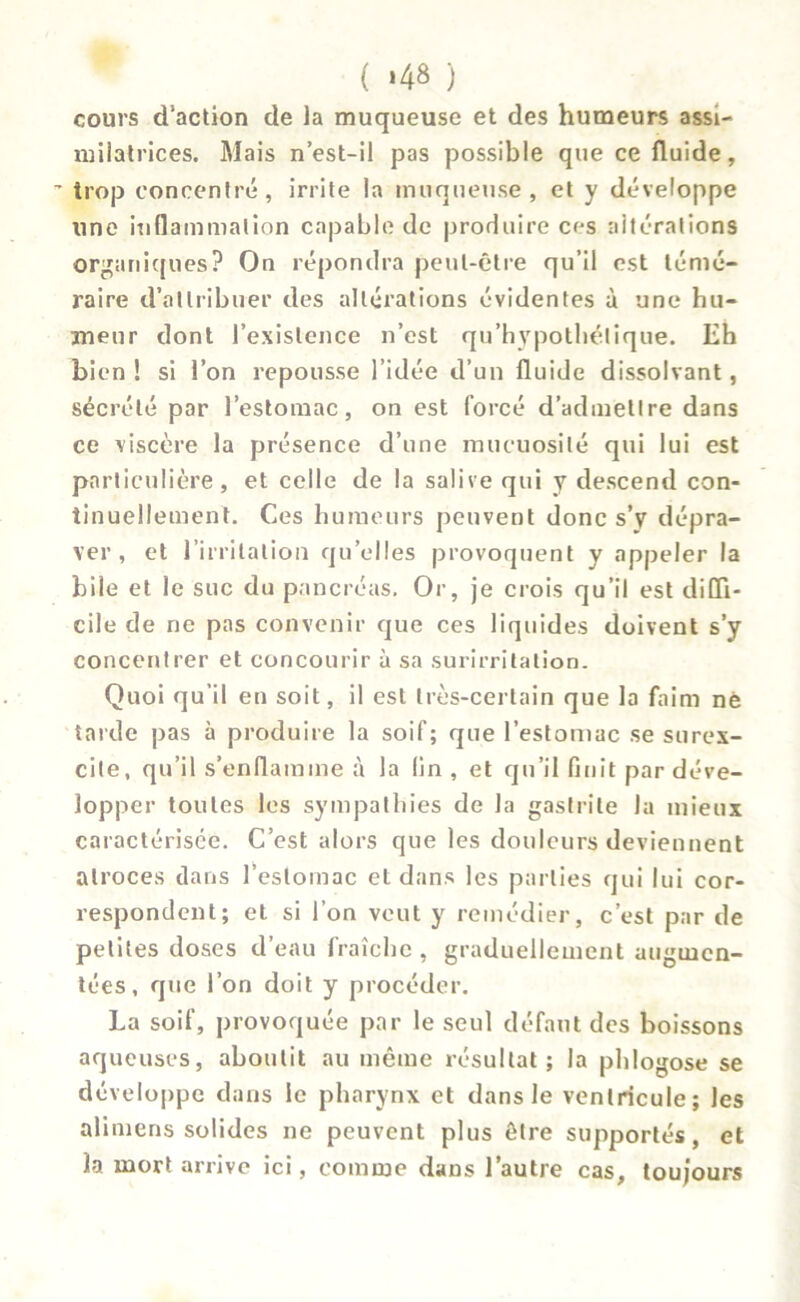 ( *48 ) cours d’action de la muqueuse et des humeurs assi- milatrices. Mais n’est-il pas possible que ce fluide, ’ trop concentré, irrite la muqueuse , et y développe une inflammation capable de produire ces altérations organiques? On répondra peut-être qu’il est témé- raire d’attribuer des altérations évidentes à une hu- meur dont l’existence n’est qu’hypothétique. Eh bien ! si l’on repousse l’idée d’un fluide dissolvant, sécrété par l’estomac, on est forcé d’admettre dans ce viscère la présence d’une mucuosilé qui lui est particulière, et celle de la salive qui y descend con- tinuellement. Ces humeurs peuvent donc s’y dépra- ver , et l’irritation qu’elles provoquent y appeler la bile et le suc du pancréas. Or, je crois qu’il est diffi- cile de ne pas convenir que ces liquides doivent s’y concentrer et concourir à sa surirritation. Quoi qu’il en soit, il est très-certain que la faim nè tarde pas à produire la soif; que l’estomac se surex- cite, qu’il s’enflamme à la lin , et qu’il finit par déve- lopper toutes les sympathies de la gastrite la mieux caractérisée. C’est alors que les douleurs deviennent atroces dans l’estomac et dans les parties qui lui cor- respondent; et si l’on veut y remédier, c’est par de petites doses d’eau fraîche , graduellement augmen- tées , que l’on doit y procéder. La soif, provoquée par le seul défaut des boissons aqueuses, aboutit au même résultat; la phlogose se développe dans le pharynx et dans le ventricule; les alimens solides ne peuvent plus être supportés, et la mort arrive ici, comme dans l’autre cas, toujours