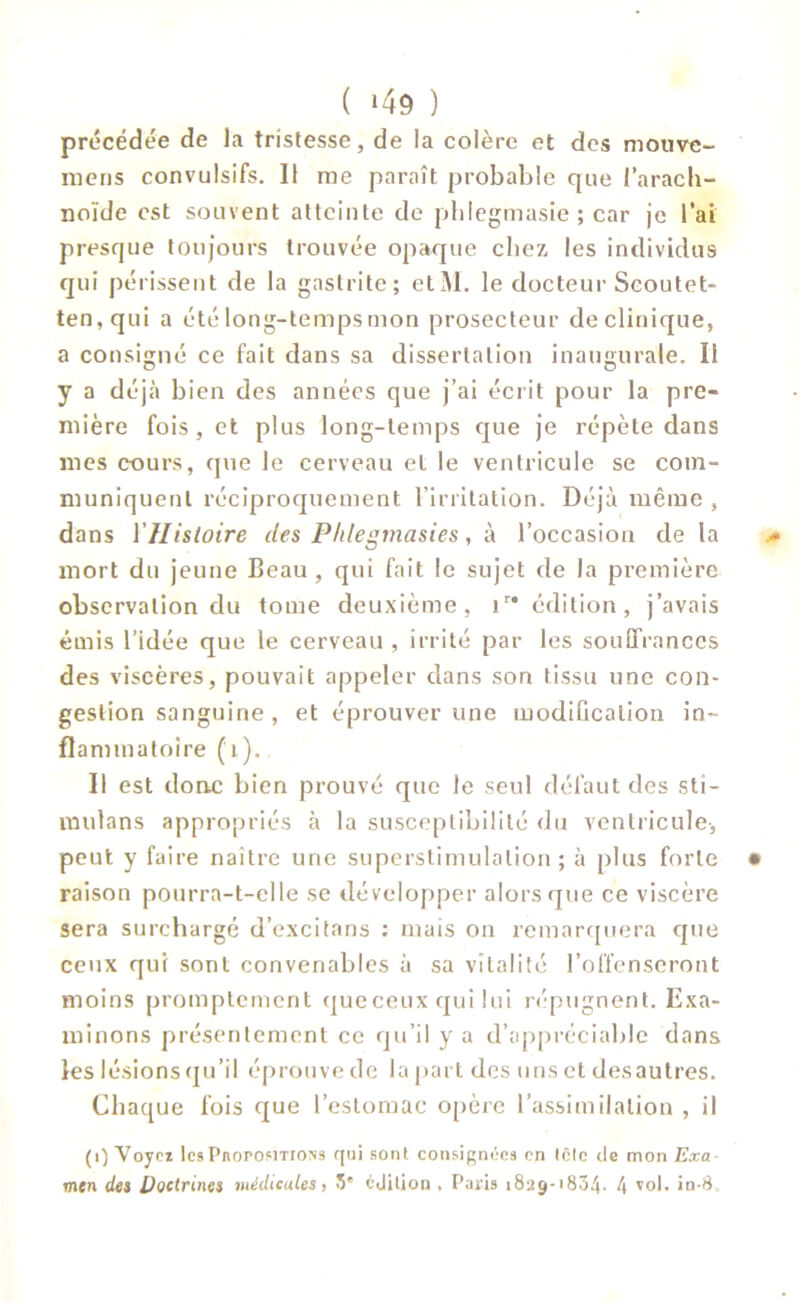 précédée de la tristesse, de la colère et des mouve- mens convulsifs. Il me paraît probable que l’arach- noïde est souvent atteinte de phlegmasie ; car je l’ai presque toujours trouvée opaque chez les individus qui périssent de la gastrite; etM. le docteur Seoutet- ten,qui a été long-temps mon prosecteur de clinique, a consigné ce fait dans sa dissertation inaugurale. li y a déjà bien des années que j’ai écrit pour la pre- mière fois, et plus long-temps que je répète dans mes cours, que le cerveau et le ventricule se com- muniquent réciproquement l’irritation. Déjà même , dans ÏHistoire des Phlegmasies, à l’occasion de la .«* mort du jeune Beau , qui fait le sujet de la première observation du tome deuxième, ir* édition, j’avais émis l’idée que le cerveau , irrité par les souffrances des viscères, pouvait appeler dans son tissu une con- gestion sanguine , et éprouver une modification in- flammatoire (t). Il est donc bien prouvé que le seul défaut des sti- mula n s appropriés à la susceptibilité du ventricule, peut y faire naître une superstimulalion ; à plus forte • raison pourra-t-elle se développer alors que ce viscère sera surchargé d’excitans : mais on remarquera que ceux qui sont convenables à sa vitalité l’offenseront moins promptement que ceux qui lui répugnent. Exa- minons présentement ce qu’il y a d’appréciable dans les lésions qu’il éprouve de la part des uns et desautres. Chaque fois que l’estomac opère l’assimilation , il (i) Voyez les Propositions qui sont consignées en tête de mon Exa men des Doctrines médicales) 5' édition , Paris 1829-1834* 4 vol. in-8