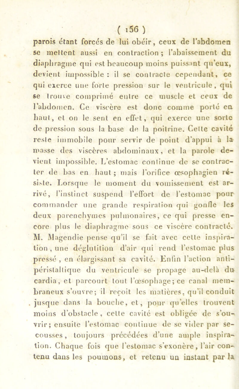 parois étant forcés de lui obéir, ceux de l’abdomen se meltent aussi en contraction; l’abaissement du diaphragme qui est beaucoup moins puissant qu’eux, devient impossible : il se contracte cependant, ce qui exerce une forte pression sur le ventricule, qui se trouve comprimé entre ce muscle et ceux de l’abdomen. Ce viscère est donc comme porté en haut, et on le sent en effet, qui exerce une sorte de pression sous la base de la poitrine. Celte cavité reste immobile pour servir de point d’appui à la masse des viscères abdominaux, et la parole de- vient impossible. L’estomac continue de se contrac- ter de bas en haut; mais l’orifice œsophagien ré- si>te. Lorsque le moment du vomissement est ar- rivé, l’instinct suspend l’effort de l’estomac pour commander une grande respiration qui gonfle les deux parenchymes pulmonaires, ce qui presse en- core plus le diaphragme sous ce viscère contracté. M. Magendie pense qu’il se fait avec celle inspira- tion , une déglutition d’air qui rend l’estomac plus pressé , en élargissant sa cavité. Enfin l’action anli- périslallique du ventricule se propage au-delà du cardia, et parcourt tout l’œsophage; ce canal mem- braneux s’ouvre; il reçoit les matières, qu’il conduit jusque dans la bouche, et, pour qu’elles trouvent moins d’obstacle, celte cavité est obligée de s’ou- vrir; ensuite l’estomac continue de se vider par se- cousses, toujours précédées d’une ample inspira- tion. Chaque fois que l’estomac s’exonère, l’air con- tenu dans les poumons, et retenu un instant par la